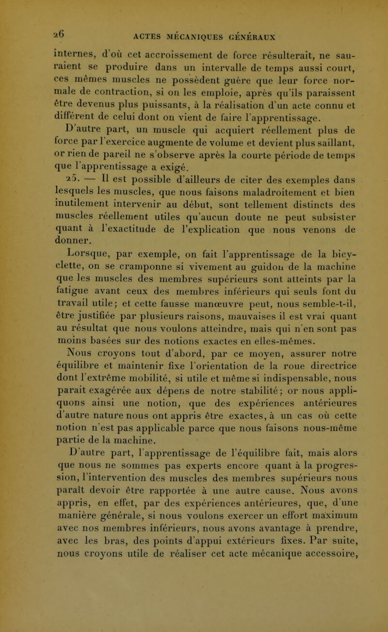 internes, d'où cet accroissement de force résulterait, ne sau- raient se produire dans un intervalle de temps aussi court, ces mêmes muscles ne possèdent guère que leur force nor- male de contraction, si on les emploie, après qu'ils paraissent être devenus plus puissants, à la réalisation d'un acte connu et différent de celui dont on vient de faire l'apprentissage. D'autre part, un muscle qui acquiert réellement plus de force par l'exercice augmente de volume et devient plus saillant, or rien de pareil ne s'observe après la courte période de temps que l'apprentissage a exigé. 25. — Il est possible d'ailleurs de citer des exemples dans lesquels les muscles, que nous faisons maladroitement et bien inutilement intervenir au début, sont tellement distincts des muscles réellement utiles qu'aucun doute ne peut subsister quant à l'exactitude de l'explication que nous venons de donner. Lorsque, par exemple, on fait l'apprentissage de la bicy- clette, on se cramponne si vivement au guidon de la machine que les muscles des membres supérieurs sont atteints par la fatigue avant ceux des membres inférieurs qui seuls font du travail utile; et cette fausse manœuvre peut, nous semble-t-il, être justifiée par plusieurs raisons, mauvaises il est vrai quant au résultat que nous voulons atteindre, mais qui n'en sont pas moins basées sur des notions exactes en elles-mêmes. Nous croyons tout d'abord, par ce moyen, assurer notre équilibre et maintenir fixe l'orientation de la roue directrice dont l'extrême mobilité, si utile et même si indispensable, nous parait exagérée aux dépens de notre stabilité; or nous appli- quons ainsi une notion, que des expériences antérieures d'autre nature nous ont appris être exactes, à un cas où cette notion n'est pas applicable parce que nous faisons nous-même partie de la machine. D'autre part, l'apprentissage de l'équilibre fait, mais alors que nous ne sommes pas experts encore quant à la progres- sion, l'intervention des muscles des membres supérieurs nous paraît devoir être rapportée à une autre cause. Nous avons appris, en effet, par des expériences antérieures, que, d'une manière générale, si nous voulons exercer un effort maximum avec nos membres inférieurs, nous avons avantage à prendre, avec les bras, des points d'appui extérieurs fixes. Par suite, nous croyons utile de réaliser cet acte mécanique accessoire,