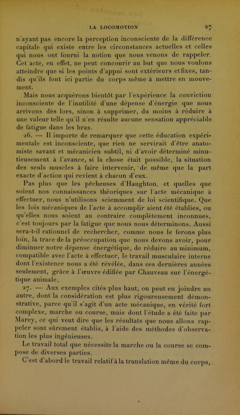 n'ayant pas encore la perception inconsciente de la différence capitale qui existe entre les circonstances actuelles et celles qui nous ont fourni la notion que nous venons de rappeler. Cet acte, en effet, ne peut concourir au but que nous voulons atteindre que si les points d'appui sont extérieurs et fixes, tan- dis qu'ils font ici partie du corps même à mettre en mouve- ment. Mais nous acquérons bientôt par l'expérience la conviction inconsciente de l'inutilité d'une dépense d'énergie que nous arrivons dès lors, sinon à supprimer, du moins à réduire à une valeur telle qu'il n'en résulte aucune sensation appréciable de fatigue dans les bras. J.G. — Il importe de remarquer que cette éducation expéri- mentale est inconsciente, que rien ne servirait d'être anato- miste savant et mécanicien subtil, ni d'avoir déterminé minu- tieusement à l'avance, si la chose était possible, la situation des seuls muscles à faire intervenir, ' de même que la part exacte d'action qui revient à chacun d'eux. Pas plus que les pêcheuses d'Haughton, et quelles que soient nos connaissances théoriques. sur l'acte mécanique à effectuer, nous n'utilisons sciemment de loi scientifique. Que les lois mécaniques de l'acte à accomplir aient été établies, ou qu'elles nous soient au contraire complètement inconnues, c'est toujours par la fatigue que nous nous déterminons. Aussi sera-t-il rationnel de rechercher, comme nous le ferons plus loin, la trace de la préoccupation que nous devons avoir, pour diminuer notre dépense énergétique, de réduire au minimum, compatible avec l'acte à effectuer, le travail musculaire interne dont l'existence nous a été révélée, dans ces dernières années seulement, grâce à l'œuvre édifiée par Chauveau sur l'énergé- tique animale. ^7• — Aux exemples cités plus haut, on peut en joindre un autre, dont la considération est plus rigoureusement démon- strative, parce qu'il s'agit d'un acte mécanique, en vérité fort complexe, marche ou course, mais dont l'étude a été faite par Marey, cë qui veut dire que les résultats que nous allons rap- peler sont sûrement établis, à l'aide des méthodes d'observa- tion les plus ingénieuses. Le travail total que nécessite la marche ou la course se com- pose de diverses parties. C'est d'abord le travail relatif à la translation même du corps,