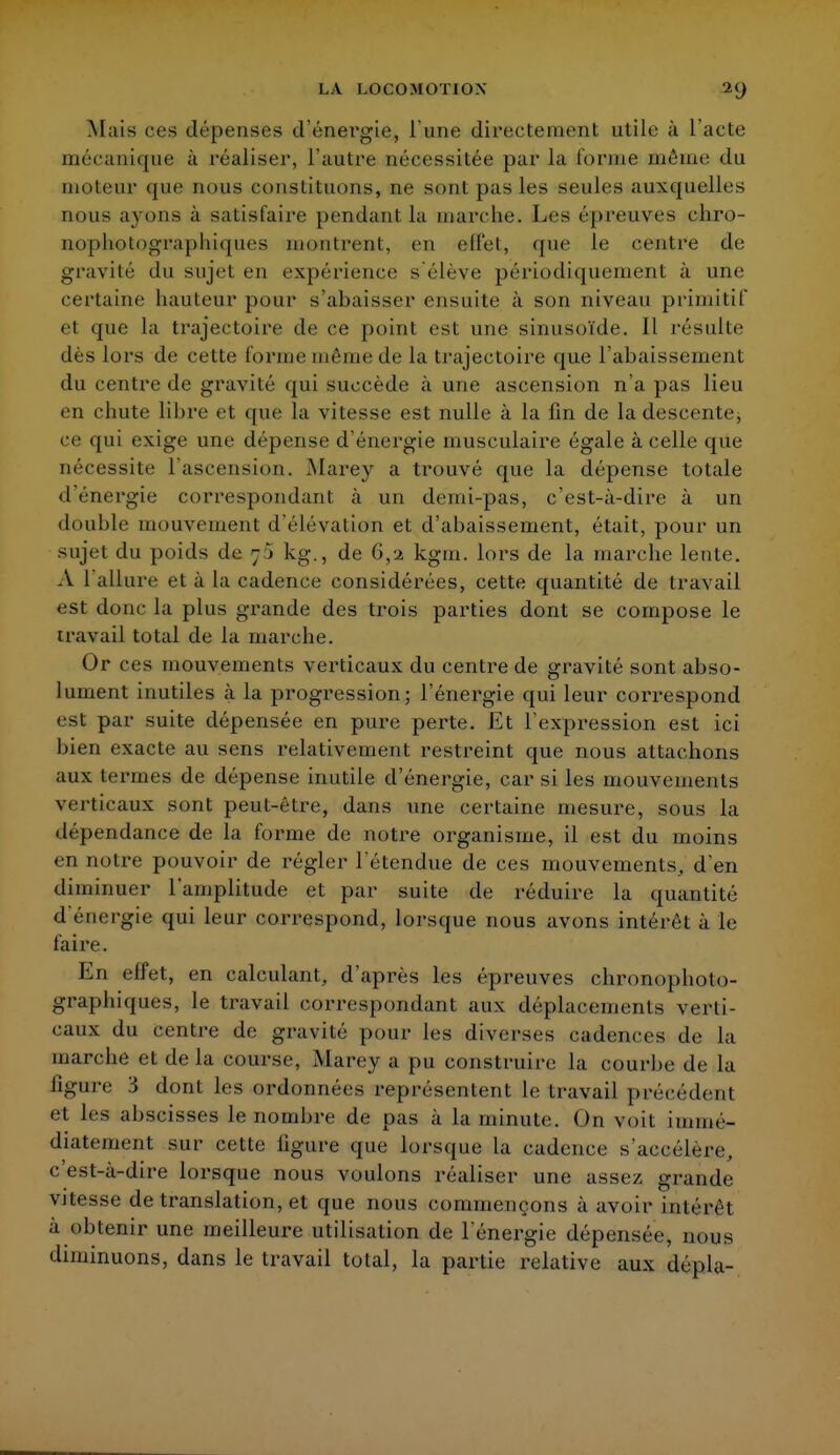 Mais ces dépenses d'énergie, l'une directement utile à l'acte mécanique à réaliser, l'autre nécessitée par la l'orme même du moteur que nous constituons, ne son! pas les seules auxquelles nous ayons à satisfaire pendant la marche. Les épreuves chro- nopholograpluipies montrent, en effet, que le centre de gravité du sujet en expérience s'élève périodiquement à une certaine hauteur pour s'abaisser ensuite à son niveau primitif et que la trajectoire de ce point est une sinusoïde. Il résulte dès lors de cette forme même de la trajectoire que l'abaissement du centre de gravité qui succède à une ascension n'a pas lieu en chute libre et que la vitesse est nulle à la fin de ladescente^ ce qui exige une dépense d'énergie musculaire égale à celle que nécessite l'ascension. Marey a trouvé que la dépense totale il énergie correspondant cà un demi-pas, c'est-à-dire à un double mouvement d'élévation et d'abaissement, était, pour un sujet du poids de ;j kg., de 6,2 kgm. lors de la marche lente. A 1 allure et à la cadence considérées, cette quantité de travail est donc la plus grande des trois parties dont se compose le travail total de la marche. Or ces mouvements verticaux du centre de gravité sont abso- lument inutiles à la progression; l'énergie qui leur correspond est par suite dépensée en pure perte. Et l'expression est ici bien exacte au sens relativement restreint que nous attachons aux termes de dépense inutile d'énergie, car si les mouvements verticaux sont peut-être, dans une certaine mesure, sous la dépendance de la forme de notre organisme, il est du moins en notre pouvoir de régler l'étendue de ces mouvements, d'en diminuer l'amplitude et par suite de réduire la quantité d'énergie qui leur correspond, lorsque nous avons intérêt à le faire. En effet, en calculant, d'après les épreuves chronophoto- graphiques, le travail correspondant aux déplacements verti- caux du centre de gravité pour les diverses cadences de la marche et de la course, Marey a pu construire la courbe de la figure 3 dont les ordonnées représentent le travail précèdent et les abscisses le nombre de pas à la minute. On voit immé- diatement sur celte ligure que lorsque la cadence s'accélère, c'est-cà-dire lorsque nous voulons réaliser une assez grande vitesse de translation, et que nous commençons à avoir intérêt à obtenir une meilleure utilisation de l'énergie dépensée, m>us diminuons, dans le travail total, la partie relative aux dépla-