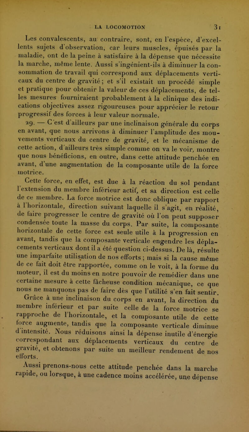 Les convalescents, au contraire, sont, en l'espèce, d'excel- lents sujets d'observation, car leurs muscles, épuisés par la maladie, ont de la peine cà satisfaire à la dépense que nécessite la marche, même lente. Aussi s ingénient-ils à diminuer la con- sommation de travail qui correspond aux déplacements verti- caux du centre de gravité ; et s'il existait un procédé simple et pratique pour obtenir la valeur de ces déplacements, de tel- les mesures fourniraient probablement à la clinique des indi- cations objectives assez rigoureuses pour apprécier le retour progressif des forces à leur valeur normale. 29- — C'est d'ailleurs par une inclinaison générale du corps en avant, que nous arrivons à diminuer l'amplitude des mou- vements verticaux du centre de gravité, et le mécanisme de cette action, d'ailleurs très simple comme on va le voir, montre que nous bénéficions, en outre, dans cette attitude penchée en avant, d'une augmentation de la composante utile de la force motrice. Cette force, en effet, est due à la réaction du sol pendant l'extension du membre inférieur actif, et sa direction est celle de ce membre. La force motrice est donc oblique par rapport à l'horizontale, direction suivant laquelle il s'agit, en réalité, de faire progresser le centre de gravité où l'on peut supposer condensée toute la masse du corps. Par suite, la composante horizontale de cette force est seule utile à la progression en avant, tandis que la composante verticale engendre les dépla- cements verticaux dont il a été question ci-dessus. De là, résulte une imparfaite utilisation de nos efforts ; mais si la cause même de ce fait doit être rapportée, comme on le voit, à la forme du moteur, il est du moins en notre pouvoir de remédier dans une certaine mesure à cette fâcheuse condition mécanique, ce que nous ne manquons pas de faire dès que l'utilité s'en fait sentir. Grâce à une inclinaison du corps en avant, la direction du membre inférieur et par suite celle de la force motrice se rapproche de l'horizontale, et la composante utile de cette force augmente, tandis que la composante verticale diminue d intensité. Nous réduisons ainsi la dépense inutile d'énergie correspondant aux déplacements verticaux du centre de gravité, et obtenons par suite un meilleur rendement de nos efforts. Aussi prenons-nous cette attitude penchée dans la marche rapide, ou lorsque, à une cadence moins accélérée, une dépense