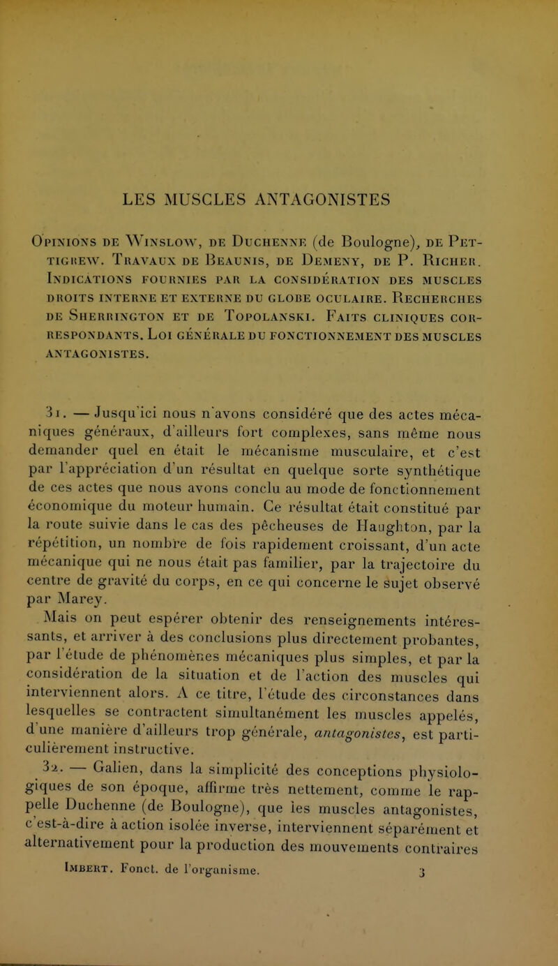LES MUSCLES ANTAGONISTES Opinions de Winslow, de Duchenne (de Boulogne), de Pet- tigiîew. Travaux de Beaunis, de Dément, de P. Richer. Indications fournies par la considération des muscles droits interne et externe du glore oculaire. recherches de sherrington et de topolanski. faits cliniques cor- RESPONDANTS. Loi générale du fonctionnement des muscles ANTAGONISTES. 3i. — Jusqu'ici nous n'avons considéré que des actes méca- niques généraux, d'ailleurs fort complexes, sans même nous demander quel en était le mécanisme musculaire, et c'est par l'appréciation d'un résultat en quelque sorte synthétique de ces actes que nous avons conclu au mode de fonctionnement économique du moteur humain. Ce résultat était constitué par la route suivie dans le cas des pêcheuses de Haughton, par la répétition, un nombre de fois rapidement croissant, d'un acte mécanique qui ne nous était pas familier, par la trajectoire du centre de gravité du corps, en ce qui concerne le sujet observé par Marey. Mais on peut espérer obtenir des renseignements intéres- sants, et arriver à des conclusions plus directement probantes, par l'élude de phénomènes mécaniques plus simples, et par la considération de la situation et de l'action des muscles qui interviennent alors. A ce litre, l'étude des circonstances dans lesquelles se contractent simultanément les muscles appelés, d'une manière d'ailleurs trop générale, antagonistes, est parti- culièrement instructive. 3 a. — Gahen, dans la simplicité des conceptions physiolo- giques de son époque, affirme très nettement, comme le rap- pelle Duchenne (de Boulogne), que les muscles antagonistes, c est-à-dire à action isolée inverse, interviennent séparément et alternativement pour la production des mouvements contraires Imbekt. Fond, de l'organisme. 3
