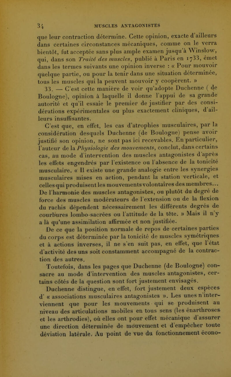 que leur contraction détermine. Cette opinion, exacte d'ailleurs dans certaines circonstances mécaniques, comme on le verra bientôt, fut acceptée sans plus ample examen jusqu'à Wînslow, qui, dans son Traité des muscles, publié à Paris en 1733, émet dans les termes suivants une opinion inverse : « Pour mouvoir quelque partie, ou pour la tenir dans une situation déterminée, tous les muscles qui la peuvent mouvoir y coopèrent. » 33. — C'est cette manière de voir qu'adopte Duchenne ( de Boulogne), opinion à laquelle il donne l'appui de sa grande autorité et qu'il essaie le premier de justifier par des consi- dérations expérimentales ou plus exactement cliniques, d'ail- leurs insuffisantes. C'est que, en effet, les cas d'atrophies musculaires, par la considération desquels Duchenne (de Boulogne) pense avoir justifié son opinion, ne sont pas ici recevables. En particulier,, l'auteur de la Physiologie des mouvements, conclut, dans certains cas, au mode d'intervention des muscles antagonistes d'après les effets engendrés par l'existence ou l'absence de la tonicité musculaire. « Il existe une grande analogie entre les synergies musculaires mises en action, pendant la station verticale, et celles qui produisent les mouvements volontaires des membres... De l'harmonie des muscles antagonistes, ou plutôt du degré de force des muscles modérateurs de l'extension ou de la flexion du rachis dépendent nécessairement les différents degrés de courbures lombo-sacrées ou l'attitude de la tète. » Mais il n y a là qu'une assimilation affirmée et non justifiée. De ce que la position normale de repos de certaines parties du corps est déterminée par la tonicité de muscles symétriqnes et à actions inverses, il ne s'en suit pas, en effet, que l'état d'activité des uns soit constamment accompagné de la contrac- tion des autres. Toutefois, dans les pages que Duchenne (de Boulogne) con- sacre au mode d'intervention des muscles antagonistes, cer- tains côtés de la question sont fort justement envisagés. Duchenne distingue, en effet, fort justement deux espèces d' « associations musculaires antagonistes ». Les unes n inter- viennent que pour les mouvements qui se produisent au niveau des articulations mobiles en tous sens (les énarthroses- et les arthrodies), où elles ont pour effet mécanique d'assurer une direction déterminée de mouvement et d'empêcher toute déviation latérale. Au point de vue du fonctionnement écono-