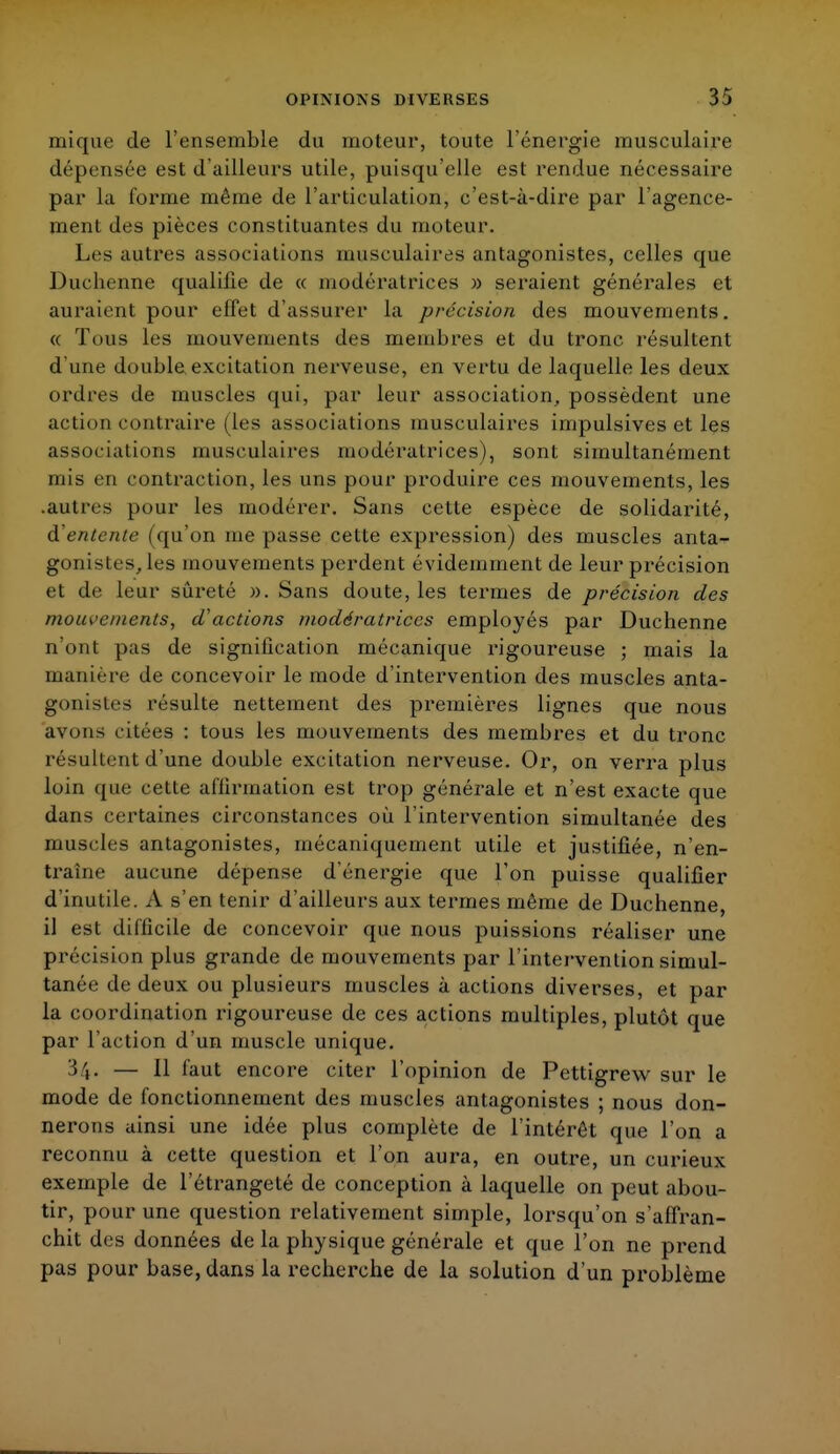 mique de l'ensemble du moteur, toute l'énergie musculaire dépensée est d'ailleurs utile, puisqu'elle est rendue nécessaire par la forme même de l'articulation, c'est-à-dire par l'agence- ment des pièces constituantes du moteur. Les autres associations musculaires antagonistes, celles que Duchenne qualifie de « modératrices » seraient générales et auraient pour effet d'assurer la précision des mouvements. « Tous les mouvements des membres et du tronc résultent d'une double, excitation nerveuse, en vertu de laquelle les deux ordres de muscles qui, par leur association, possèdent une action contraire (les associations musculaires impulsives et les associations musculaires modératrices), sont simultanément mis en contraction, les uns pour produire ces mouvements, les .autres pour les modérer. Sans cette espèce de solidarité, à'entente (qu'on me passe cette expression) des muscles anta- gonistes, les mouvements perdent évidemment de leur précision et de leur sûreté ». Sans doute, les termes de précision des mouvements, d'actions modératrices employés par Duchenne n'ont pas de signilîcation mécanique rigoureuse ; mais la manière de concevoir le mode d'intervention des muscles anta- gonistes résulte nettement des premières lignes que nous avons citées : tous les mouvements des membres et du tronc résultent d'une double excitation nerveuse. Or, on verra plus loin que cette affirmation est trop générale et n'est exacte que dans certaines circonstances où l'intervention simultanée des muscles antagonistes, mécaniquement utile et justifiée, n'en- traîne aucune dépense d'énergie que l'on puisse qualifier d'inutile. A s'en tenir d'ailleurs aux termes même de Duchenne, il est difficile de concevoir que nous puissions réaliser une précision plus grande de mouvements par l'intervention simul- tanée de deux ou plusieurs muscles à actions diverses, et par la coordination rigoureuse de ces actions multiples, plutôt que par l'action d'un muscle unique. 34. — H faut encore citer l'opinion de Pettigrew sur le mode de fonctionnement des muscles antagonistes ; nous don- nerons ainsi une idée plus complète de l'intérêt que l'on a reconnu à cette question et l'on aura, en outre, un curieux exemple de l'étrangelé de conception à laquelle on peut abou- tir, pour une question relativement simple, lorsqu'on s'affran- chit des données de la physique générale et que l'on ne prend pas pour base, dans la recherche de la solution d'un problème