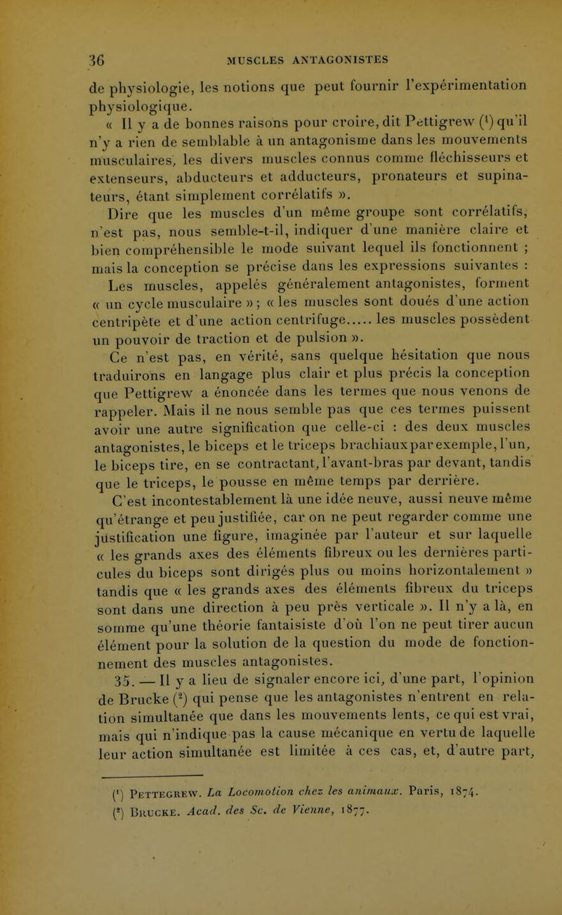 de physiologie, les notions que peut fournir l'expérimentation physiologiq ue. « Il y a de bonnes raisons pour croire, dit Pettigrew (») qu'il n'y a rien de semblable à un antagonisme dans les mouvements musculaires, les divers muscles connus comme fléchisseurs et extenseurs, abducteurs et adducteurs, pronateurs et supina- leurs, étant simplement corrélatifs ». Dire que les muscles d'un même groupe sont corrélatifs, n'est pas, nous semble-t-il, indiquer d'une manière claire et bien compréhensible le mode suivant lequel ils fonctionnent ; mais la conception se précise dans les expressions suivantes : Les muscles, appelés généralement antagonistes, forment « un cycle musculaire » ; «les muscles sont doués d'une action centripète et d'une action centrifuge les muscles possèdent un pouvoir de traction et de pulsion ». Ce n'est pas, en vérité, sans quelque hésitation que nous traduirons en langage plus clair et plus précis la conception que Pettigrew a énoncée dans les termes que nous venons de rappeler. Mais il ne nous semble pas que ces termes puissent avoir une autre signification que celle-ci : des deux muscles antagonistes, le biceps et le triceps brachiauxparexemple,l'un, le biceps tire, en se contractant, l'avant-bras par devant, tandis que le triceps, le pousse en même temps par derrière. C'est incontestablement là une idée neuve, aussi neuve même qu'étrange et peu justifiée, car on ne peut regarder comme une justification une figure, imaginée par l'auteur et sur laquelle « les grands axes des éléments fibreux ou les dernières parti- cules du biceps sont dirigés plus ou moins horizontalement » tandis que « les grands axes des éléments fibreux du triceps sont dans une direction à peu près verticale ». Il n'y a là, en somme qu'une théorie fantaisiste d'où l'on ne peut tirer aucun élément pour la solution de la question du mode de fonction- nement des muscles antagonistes. 35. H y a lieu de signaler encore ici, d'une part, l'opinion de Brucke (2) qui pense que les antagonistes n'entrent en rela- tion simultanée que dans les mouvements lents, ce qui est vrai, mais qui n'indique pas la cause mécanique en vertu de laquelle leur action simultanée est limitée à ces cas, et, d'autre part, (') Pettegrew. La Locomotion chez les animaux. Paris, 1874. (*) Bkucke. Acad. des Se. de Vienne, 1877.