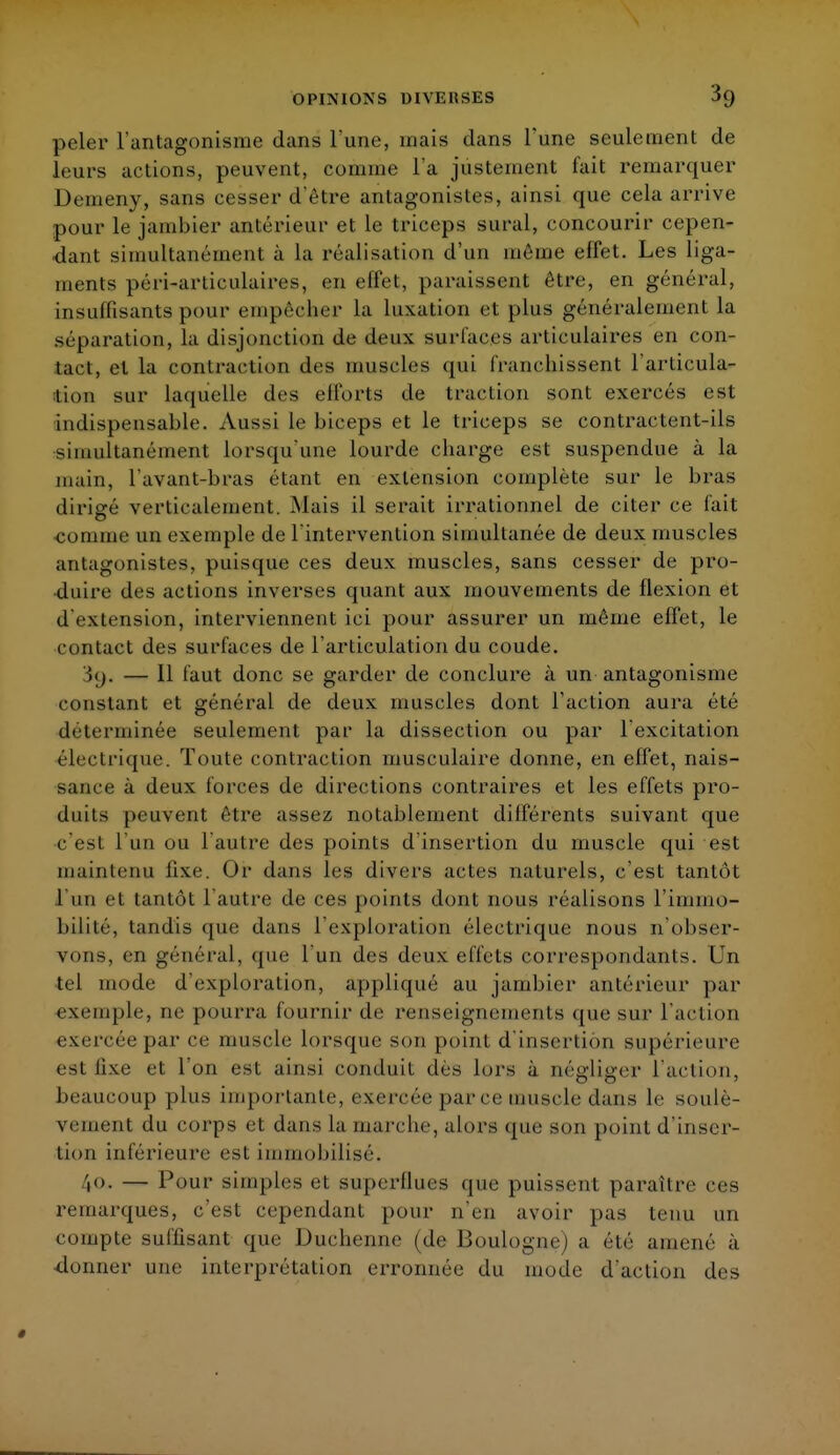 peler l'antagonisme dans l'une, mais clans Tune seulement de leurs actions, peuvent, comme l'a justement fait remarquer Demeny, sans cesser d'être antagonistes, ainsi que cela arrive pour le jambier antérieur et le triceps sural, concourir cepen- dant simultanément à la réalisation d'un même effet. Les liga- ments péri-arliculaires, en effet, paraissent être, en général, insuffisants pour empêcher la luxation et plus généralement la séparation, la disjonction de deux surfaces articulaires en con- tact, et la contraction des muscles qui franchissent l'articula- tion sur laquelle des efforts de traction sont exercés est indispensable. Aussi le biceps et le triceps se contractent-ils simultanément lorsqu'une lourde charge est suspendue à la main, lavant-bras étant en extension complète sur le bras dirigé verticalement. Mais il serait irrationnel de citer ce fait comme un exemple de l'intervention simultanée de deux muscles antagonistes, puisque ces deux muscles, sans cesser de pro- duire des actions inverses quant aux mouvements de flexion et d'extension, interviennent ici pour assurer un même effet, le contact des surfaces de l'articulation du coude. — Il faut donc se garder de conclure à un antagonisme constant et général de deux muscles dont l'action aura été déterminée seulement par la dissection ou par l'excitation électrique. Toute contraction musculaire donne, en effet, nais- sance à deux forces de directions contraires et les effets pro- duits peuvent être assez notablement différents suivant que c est l'un ou l'autre des points d'insertion du muscle qui est maintenu fixe. Or dans les divers actes naturels, c'est tantôt l'un et tantôt l'autre de ces points dont nous réalisons l'immo- bilité, tandis que dans l'exploration électrique nous n'obser- vons, en général, que l'un des deux effets correspondants. Un tel mode d'exploration, appliqué au jambier antérieur par exemple, ne pourra fournir de renseignements que sur l'action exercée par ce muscle lorsque son point d'insertion supérieure est li\e et l'on est ainsi conduit dès lors à négliger l'action, beaucoup plus importante, exercée parce muscle dans le soulè- vement du corps et dans la marche, alors que son point d'inser- tion inférieure est immobilisé. ,o. — Pour simples et superflues que puissent paraître ces remarques, c'est cependant pour n'en avoir pas tenu un compte suffisant que Duchenne (de Boulogne) a été amené à •donner une interprétation erronnée du mode d'action des