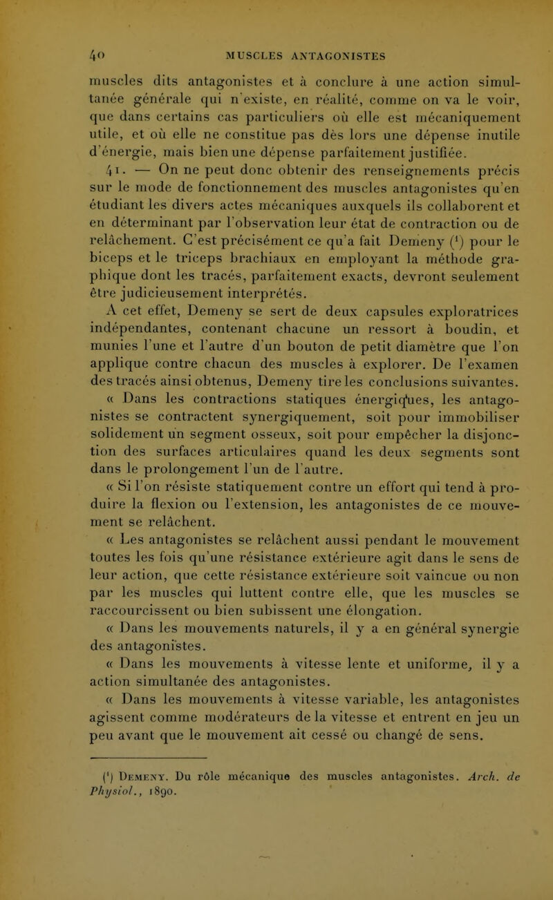 muscles dits antagonistes et à conclure à une action simul- tanée générale qui n'existe, en réalité, connue on va le voir, que dans certains cas particuliers où elle est mécaniquement utile, et où elle ne constitue pas dès lors une dépense inutile d'énergie, mais bien une dépense parfaitement justifiée. \ i. — On ne peut donc obtenir des renseignements précis sur le mode de fonctionnement des muscles antagonistes qu'en étudiant les divers actes mécaniques auxquels ils collaborent et en déterminant par l'observation leur état de contraction ou de relâchement. C'est précisément ce qu'a fait Demeny (') pour le biceps et le triceps brachiaux en employant la méthode gra- phique dont les tracés, parfaitement exacts, devront seulement être judicieusement interprétés. A cet effet, Demeny se sert de deux capsules exploratrices indépendantes, contenant chacune un ressort à boudin, et munies l'une et l'autre d'un bouton de petit diamètre que l'on applique contre chacun des muscles à explorer. De l'examen des tracés ainsi obtenus, Demeny tire les conclusions suivantes. « Dans les contractions statiques énergiques, les antago- nistes se contractent synergiquement, soit pour immobiliser solidement un segment osseux, soit pour empêcher la disjonc- tion des surfaces articulaires quand les deux segments sont dans le prolongement l'un de l'autre. « Si l'on résiste statiquement contre un effort qui tend à pro- duire la flexion ou l'extension, les antagonistes de ce mouve- ment se relâchent. « Les antagonistes se relâchent aussi pendant le mouvement toutes les fois qu'une résistance extérieure agit dans le sens de leur action, que cette résistance extérieure soit vaincue ou non par les muscles qui luttent contre elle, que les muscles se raccourcissent ou bien subissent une élongation. « Dans les mouvements naturels, il }r a en général synergie des antagonistes. « Dans les mouvements à vitesse lente et uniforme, il y a action simultanée des antagonistes. « Dans les mouvements à vitesse variable, les antagonistes agissent comme modérateurs de la vitesse et entrent en jeu un peu avant que le mouvement ait cessé ou changé de sens. (') Demeny. Du rôle mécanique des muscles antagonistes. Arch. de Physiol., 1890.