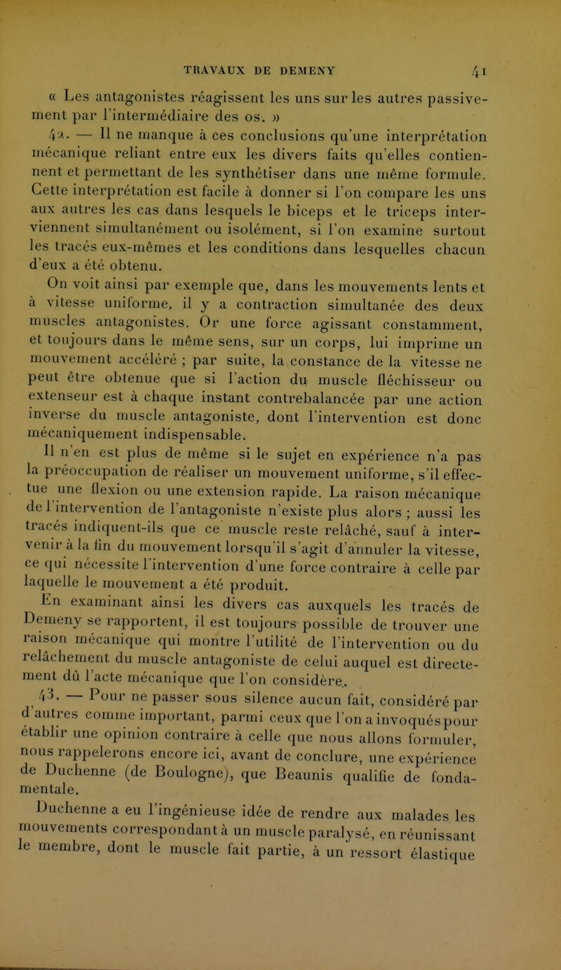 « Les antagonistes réagissent les uns sur les autres passive- ment par l'intermédiaire des os. » 4». — H ne manque à ces conclusions qu'une interprétation mécanique reliant entre eux les divers faits qu'elles contien- nent et permettant de les synthétiser dans une même formule. Cette interprétation est facile à donner si l'on compare les uns aux autres les cas dans lesquels le biceps et le triceps inter- viennent simultanément ou isolément, si l'on examine surtout les tracés eux-mêmes et les conditions dans lesquelles chacun d'eux a été obtenu. On voit ainsi par exemple que, dans les mouvements lents et à vitesse uniforme, il y a contraction simultanée des deux muscles antagonistes. Or une force agissant constamment, et toujours dans le môme sens, sur un corps, lui imprime un mouvement accéléré ; par suite, la constance de la vitesse ne peut être obtenue que si l'action du muscle fléchisseur ou extenseur est à chaque instant contrebalancée par une action inverse du muscle antagoniste, dont l'intervention est donc mécaniquement indispensable. Il n'en est plus de même si le sujet en expérience n'a pas la préoccupation de réaliser un mouvement uniforme, s'il effec- tue une flexion ou une extension rapide. La raison mécanique de 1 intervention de l'antagoniste n'existe plus alors; aussi les tracés indiquent-ils que ce muscle reste relâché, sauf à inter- venir à la fin du mouvement lorsqu'il s'agit d'annuler la vitesse, ce qui nécessite l'intervention d'une force contraire à celle par laquelle le mouvement a été produit. En examinant ainsi les divers cas auxquels les tracés de Demeny se rapportent, il est toujours possible de trouver une raison mécanique qui montre l'utilité de l'intervention ou du relâchement du muscle antagoniste de celui auquel est directe- ment dû l'acte mécanique que l'on considère.. 43. — Pour ne passer sous silence aucun fait, considéré par d autres comme important, parmi ceux que l'on a invoquéspour etabhr une opinion contraire a celle que nous allons formuler, nous rappelerons encore ici, avant de conclure, une expérience de Duchenne (de Boulogne), que Beaunis qualifie de fonda- mentale. Duchenne a eu l'ingénieuse idée de rendre aux malades les mouvements correspondant à un muscle paralysé, en réunissant le membre, dont le muscle fait partie, à un ressort élastique