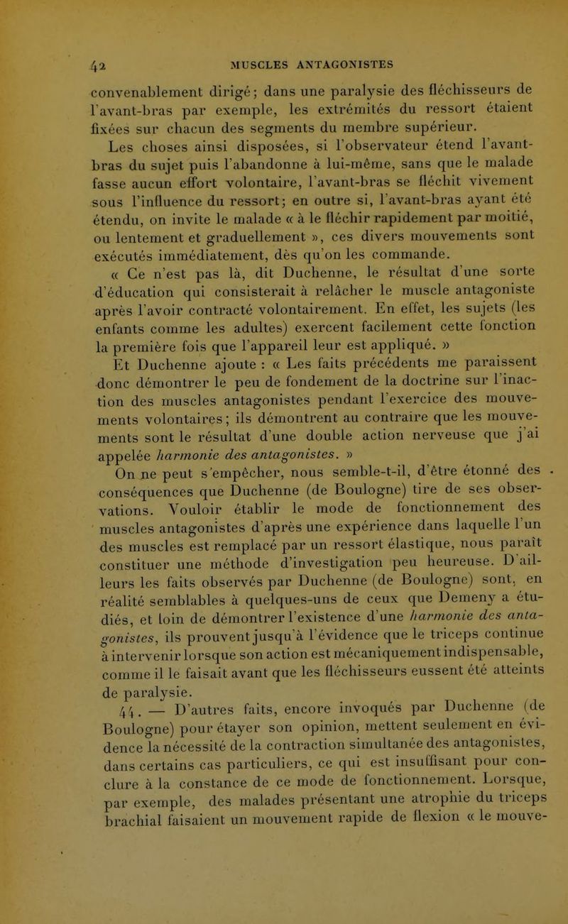 convenablement dirigé; dans une paralysie des fléchisseurs de l'avant-bras par exemple, les extrémités du ressort étaient fixées sur chacun des segments du membre supérieur. Les choses ainsi disposées, si l'observateur étend l'avant- bras du sujet puis l'abandonne à lui-même, sans que le malade fasse aucun effort volontaire, L'avant-bras se fléchit vivement sous l'influence du ressort; en outre si, l'avant-bras ayant été étendu, on invite le malade « à le fléchir rapidement par moitié, ou lentement et graduellement », ces divers mouvements sonl exécutés immédiatement, dès qu'on les commande. « Ce n'est pas là, dit Duchenne, le résultat d'une sorte d'éducation qui consisterait à relâcher le muscle antagoniste après l'avoir contracté volontairement. En effet, les sujets (les enfants comme les adultes) exercent facilement cette fonction la première fois que l'appareil leur est appliqué. » Et Duchenne ajoute : « Les faits précédents me paraissent donc démontrer le peu de fondement de la doctrine sur l'inac- tion des muscles antagonistes pendant l'exercice des mouve- ments volontaires; ils démontrent au contraire que les mouve- ments sont le résultat d'une double action nerveuse que j'ai appelée harmonie des antagonistes. » On ne peut s'empêcher, nous semble-t-il, d'être étonné des . conséquences que Duchenne (de Boulogne) tire de ses obser- vations. Vouloir établir le mode de fonctionnement des muscles antagonistes d'après une expérience dans laquelle l'un des muscles est remplacé par un ressort élastique, nous paraît constituer une méthode d'investigation peu heureuse. D ail- leurs les faits observés par Duchenne (de Boulogne) sont, en réalité semblables à quelques-uns de ceux que Demeny a étu- diés, et loin de démontrer l'existence d'une harmonie des anta- gonistes, ils prouvent jusqu'à l'évidence que le triceps continue à intervenir lorsque son action est mécaniquement indispensable, comme il le faisait avant que les fléchisseurs eussent été atteints de paralysie. — D'autres faits, encore invoqués par Duchenne (de Boulogne) pourétayer son opinion, mettent seulement en évi- dence la nécessité de la contraction simultanée des antagonistes, dans certains cas particuliers, ce qui est insuffisant pour con- clure à la constance de ce mode de fonctionnement. Lorsque, par exemple, des malades présentant une atrophie du triceps brachial faisaient un mouvement rapide de flexion « le mouve-