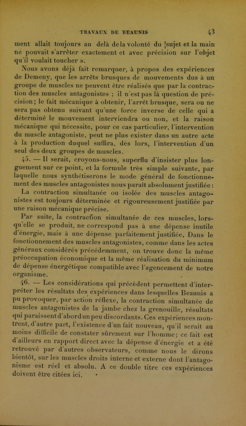 TRAVAUX DE T5EAUMS ', » ment allait toujours au delà delà volonté du [sujet et la main ne pouvait s'arrêter exactement et avec précision sur l'objet qu'il voulait toucher ». Nous avons déjà fait remarquer, à propos des expériences de Demeny, que les arrêts brusques de mouvements dus à un groupe de muscles ne peuvent être réalisés que par la contrac- tion des muscles antagonistes ; il n'est pas là question de pré- cision; le fait mécanique à obtenir, l'arrêt brusque, sera ou ne sera pas obtenu suivant qu'une force inverse de celle qui a déterminé le mouvement interviendra ou non, et la raison mécanique qui nécessite, pour ce cas particulier, l'intervention du muscle antagoniste, peut ne plus exister dans un autre acte à La production duquel suffira, dès lors, l'intervention d'un seul des deux groupes de muscles. i ). — Il serait, croyons-nous, superflu d'insister plus lon- guement sur ce point, et la formule très simple suivante, par laquelle nous synthétiserons le mode général de fonctionne- ment des muscles antagonistes nous parait absolument justifiée : La contraction simultanée ou isolée des muscles antago- nistes est toujours déterminée et rigoureusement justifiée par une raison mécanique précise. Par suite, la contraction simultanée de ces muscles, lors- qu elle se produit, ne correspond pas à une dépense inutile d énergie, mais à une dépense parfaitement justifiée. Dans le fonctionnement des muscles antagonistes, comme dans les actes généraux considérés précédemment, on trouve donc la même préoccupation économique et la même réalisation du minimum de dépense énergétique compatible avec l'agencement de notre organisme. /|6. — Les considérations qui précèdent permettent d'inter- préter les résultais des expériences dans lesquelles Beaunis a pu provoquer, par action réflexe, la contraction simultanée de muscles antagonistes de la jambe chez la grenouille, résultats qui paraissent d'abord nnpeu discordants. Ces expériences mon- trent, d'autre part, l'existence d'un fait nouveau, qu'il serait au moins difficile de constater sûrement sur L'homme; ce fait est d'ailleurs en rapport direct avec la dépense d'énergie et a été retrouvé par d'autres observateurs, comme nous le dirons bientôt, sur les muscles droits interne et externe dont l'antago- nisme est réel et absolu. A ce double litre ces expériences doivent être citées ici. •