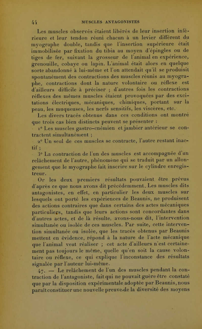 Les muscles observés étaient libérés de leur insertion infé- rieure et leur tendon réuni cbacun à un levier différent du myographe double, tandis que l'insertion supérieure était immobilisée par fixation du tibia au moyen d'épingles ou de tiges de fer, suivant la grosseur de l'animal en expérience, grenouille, cobaye ou lapin. L'animal était alors en quelque sorte abandonné à lui-même et l'on attendait qu'il se produisit spontanément des contractions des muscles réunis au myogra- phe, contractions dont la nature volontaire ou réflexe est d'ailleurs difficile à préciser ; d'autres fois les contractions réflexes des mêmes muscles étaient provoquées par des exci- tations électriques, mécaniques, chimiques, portant sur la peau, les muqueuses, les nerfs sensitifs, les viscères, etc. Les divers tracés obtenus dans ces conditions ont montré que trois cas bien distincts peuvent se présenter : i° Les muscles gastro-cnérnien et jambier antérieur se con- tractent simultanément ; 2° Un seul de ces muscles se contracte, l'autre restant inac- tif ; 3° La contraction de l'un des muscles est accompagnée d'un relâchement de l'autre, phénomène qui se traduit par un allon- gement que le myographe fait inscrire sur le cylindre enregis- treur. Or les deux premiers l'ésultats pouvaient être prévus d'après ce que nous avons dit précédemment. Les muscles dits antagonistes, en effet, en particulier les deux muscles sur lesquels ont porté les expériences de Beaunis, ne produisent des actions contraires que dans certains des actes mécaniques particuliers, tandis que leurs actions sont concordantes dans d'autres actes, et de là résulte, avons-nous dit, l'intervention simultanée ou isolée de ces muscles. Par suite, cette interven- tion simultanée ou isolée, que les tracés obtenus par Beaunis mettent en évidence, répond à la nature de l'acte mécanique que l'animal veut réaliser ; cet acte d'ailleurs n'est certaine- ment pas toujours le même, quelle qu'en soit la cause volon- taire ou réflexe, ce qui explique l'inconstance des résultats signalée par l'auteur lui-même. 4n. — Le relâchement de l'un des muscles pendant la con- traction de l'antagoniste, fait qui ne pouvait guère être constaté que par la disposition expérimentale adoptée par Beaunis, nous paraît constituer une nouvellepreuve.de la diversité des moyens