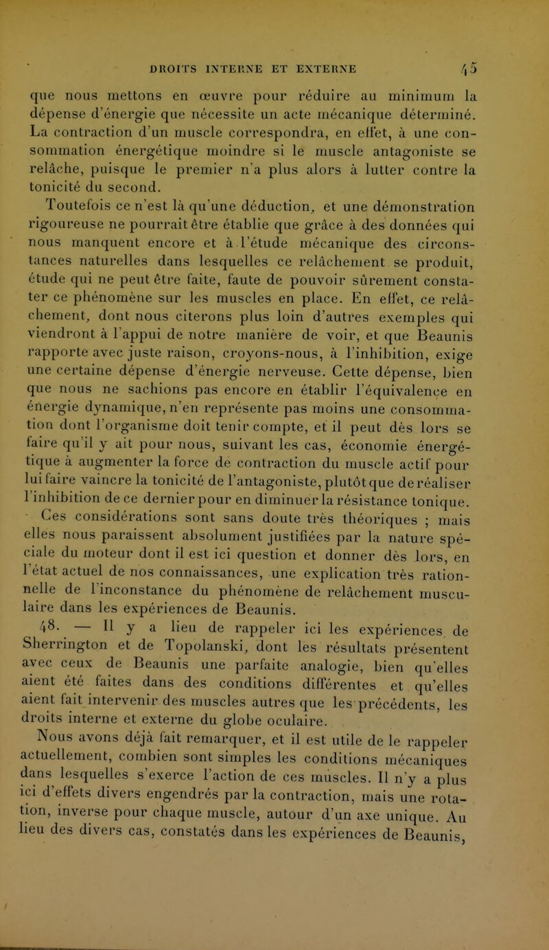 que nous mettons en œuvre pour réduire au minimum la dépense d'énergie que nécessite un acte mécanique déterminé. La contraction d'un muscle correspondra, en effet, à une con- sommation énergétique moindre si le muscle antagoniste se relâche, puisque le premier n'a plus alors à lutter contre la tonicité du second. Toutefois ce n'est là qu'une déduction, et une démonstration rigoureuse ne pourrait être établie que grâce à des données qui nous manquent encore et à l'étude mécanique des circons- tances naturelles dans lesquelles ce relâchement se produit, étude qui ne peut être faite, faute de pouvoir sûrement consta- ter ce phénomène sur les muscles en place. En effet, ce relâ- chement, dont nous citerons plus loin d'autres exemples qui viendront à l'appui de notre manière de voir, et que Beaunis rapporte avec juste raison, croyons-nous, à l'inhibition, exige une certaine dépense d'énergie nerveuse. Cette dépense, bien que nous ne sachions pas encore en établir l'équivalence en éûergie dynamique, n'en représente pas moins une consomma- tion dont l'organisme doit tenir compte, et il peut dès lors se faire qu'il y ait pour nous, suivant les cas, économie énergé- tique à augmenter la force de contraction du muscle actif pour lui faire vaincre la tonicité de l'antagoniste, plutôt que de réaliser l'inhibition de ce dernier pour en diminuer la résistance tonique. Ces considérations sont sans doute très théoriques ; mais elles nous paraissent absolument justifiées par la nature spé- ciale du moteur dont il est ici question et donner dès lors, en 1 état actuel de nos connaissances, une explication très ration- nelle de l'inconstance du phénomène de relâchement muscu- laire dans les expériences de Beaunis. 48. — Il y a lieu de rappeler ici les expériences de Sherrington et de Topolanski, dont les résultats présentent avec ceux de Beaunis une parfaite analogie, bien qu'elles aient été faites dans des conditions différentes et qu'elles aient fait intervenir des muscles autres que les précédents, les droits interne et externe du globe oculaire. Nous avons déjà fait remarquer, et il est utile de le rappeler actuellement, combien sont simples les conditions mécaniques dans lesquelles s'exerce l'action de ces muscles. Il n'y a plus ici d'effets divers engendrés par la contraction, mais une rota- tion, inverse pour chaque muscle, autour d'un axe unique. Au lieu des divers cas, constatés dans les expériences de Beaunis,