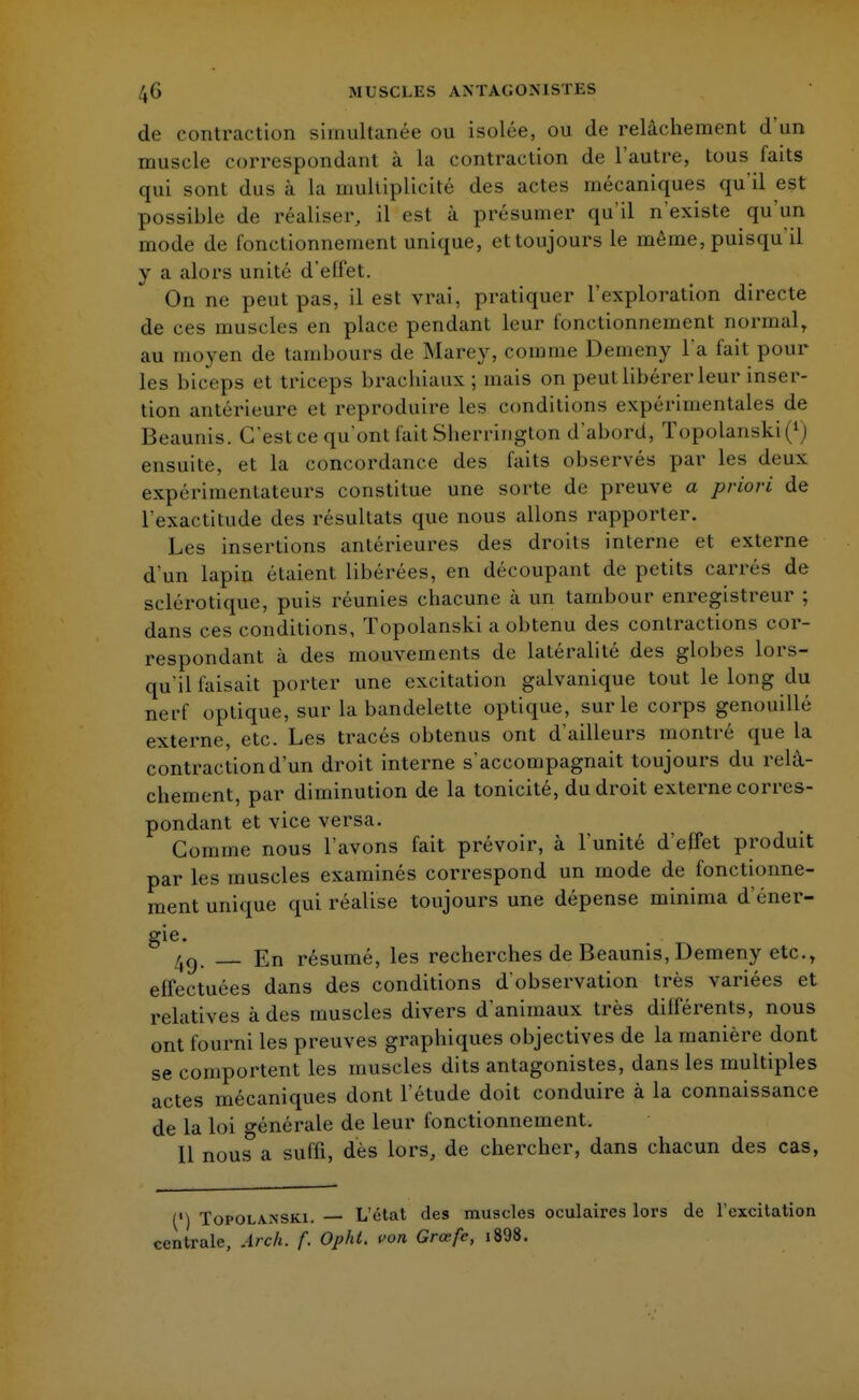 de contraction simultanée ou isolée, ou de relâchement d un muscle correspondant à la contraction de l'autre, tous faits qui sont dus à La multiplicité des actes mécaniques qu'il est possible de réaliser, il est à présumer qu'il n'existe qu'un mode de fonctionnement unique, et toujours le même, puisqu'il y a alors unité d'elfet. On ne peut pas, il est vrai, pratiquer l'exploration directe de ces muscles en place pendant leur fonctionnement normal, au moyen de tambours de Marey, comme Demeny l'a fait pour les biceps et triceps brachiaux; mais on peut libérer leur inser- tion antérieure et reproduire les conditions expérimentales de Beaunis. C'est ce qu'ont l'ait Sherringlon d'abord, ïopolanski(1J ensuite, et la concordance des faits observés par les deux expérimentateurs constitue une sorte de preuve a priori de l'exactitude des résultats que nous allons rapporter. Les insertions antérieures des droits interne et externe d'un lapin étaient libérées, en découpant de petits carrés de sclérotique, puis réunies chacune à un tambour enregistreur ; dans ces conditions, Topolanski a obtenu des contractions cor- respondant à des mouvements de latéralité des globes lors- qu'il faisait porter une excitation galvanique tout le long du nerf optique, sur la bandelette optique, sur le corps genouillé externe, etc. Les tracés obtenus ont d'ailleurs montré que la contraction d'un droit interne s'accompagnait toujours du relâ- chement, par diminution de la tonicité, du droit externe corres- pondant et vice versa. Gomme nous l'avons fait prévoir, à l'unité d'effet produit par les muscles examinés correspond un mode de fonctionne- ment unique qui réalise toujours une dépense minima d'éner- gie. 4Q. En résumé, les recherches de Beaunis, Demeny etc., effectuées dans des conditions d'observation très variées et relatives à des muscles divers d'animaux très différents, nous ont fourni les preuves graphiques objectives de la manière dont se comportent les muscles dits antagonistes, dans les multiples actes mécaniques dont l'étude doit conduire à la connaissance de la loi générale de leur fonctionnement. 11 nous a suffi, dès lors, de chercher, dans chacun des cas, (*) Topolanski. — L'état des muscles oculaires lors de l'excitation centrale, Arch. f. Opht. von Grœfe, i898.
