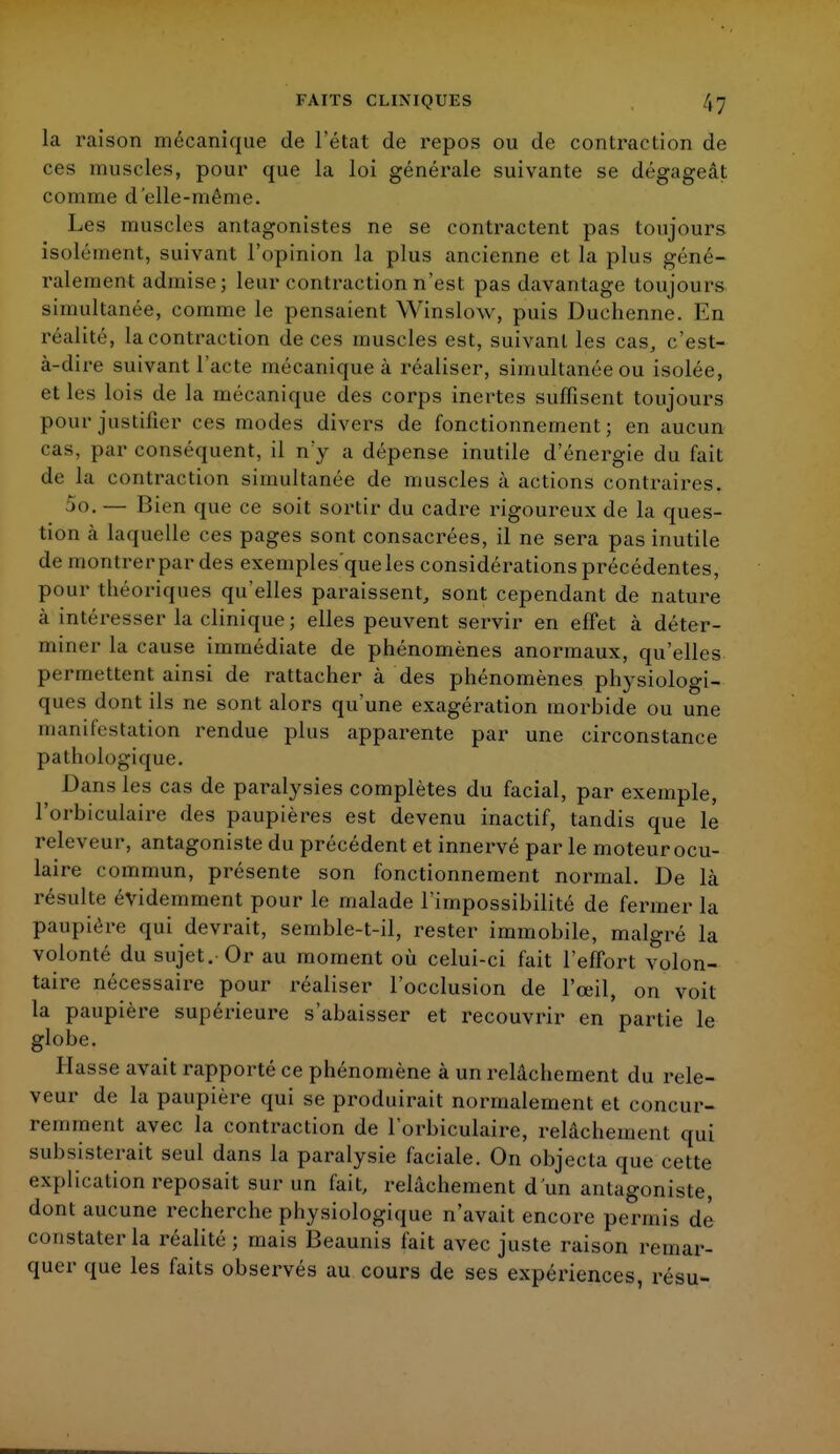 la raison mécanique de l'état de repos ou de contraction de ces muscles, pour que la loi générale suivante se dégageât comme d'elle-même. Les muscles antagonistes ne se contractent pas toujours isolément, suivant l'opinion la plus ancienne et la plus géné- ralement admise; leur contraction n'est pas davantage toujours simultanée, comme le pensaient Winslow, puis Duchenne. En réalité, la contraction de ces muscles est, suivant les cas, c'est- à-dire suivant l'acte mécanique à réaliser, simultanée ou isolée, et les lois de la mécanique des corps inertes suffisent toujours pour justifier ces modes divers de fonctionnement ; en aucun cas, par conséquent, il n'y a dépense inutile d'énergie du fait de la contraction simultanée de muscles à actions contraires. »o. — Bien que ce soit sortir du cadre rigoureux de la ques- tion à laquelle ces pages sont consacrées, il ne sera pas inutile de montrer par des exemples'queles considérations précédentes, pour théoriques qu'elles paraissent, sont cependant de nature à intéresser la clinique; elles peuvent servir en effet à déter- miner la cause immédiate de phénomènes anormaux, qu'elles permettent ainsi de rattacher à des phénomènes physiologi- ques dont ils ne sont alors qu'une exagération morbide ou une manifestation rendue plus apparente par une circonstance pathologique. Dans les cas de paralysies complètes du facial, par exemple, l'orbiculaire des paupières est devenu inactif, tandis que le releveur, antagoniste du précédent et innervé par le moteur ocu- laire commun, présente son fonctionnement normal. De là résulte évidemment pour le malade l'impossibilité de fermer la paupière qui devrait, semble-t-il, rester immobile, malgré la volonté du sujet. Or au moment où celui-ci fait l'effort volon- taire nécessaire pour réaliser l'occlusion de l'œil, on voit la paupière supérieure s'abaisser et recouvrir en partie le globe. liasse avait rapporté ce phénomène à un relâchement du rele- veur de la paupière qui se produirait normalement et concur- remment avec la contraction de l'orbiculaire, relâchement qui subsisterait seul dans la paralysie faciale. On objecta que cette explication reposait sur un fait, relâchement d'un antagoniste, dont aucune recherche physiologique n'avait encore permis dé constater la réalité ; mais Beaunis fait avec juste raison remar- quer que les faits observés au cours de ses expériences, résu-