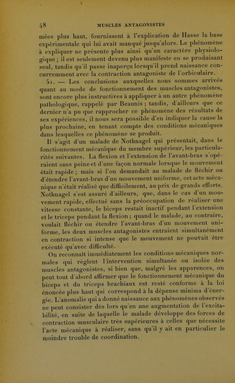mées plus haut, fournissent à l'explication de Masse la base expérimentale qui lui avait manqué jusqu'alors. Le phénomène à expliquer ne présente plus ainsi qu'un caractère physiolo- gique ; il est seulement devenu plus manifeste en se produisant seul, tandis qu'il passe inaperçu lorsqu'il prend naissance con- curremment avec la contraction antagoniste de l'orbiculaire. 5i. — Les conclusions auxquelles nous sommes arrivés quant au mode de fonctionnement des muscles antagonistes, sont encore plus instructives à appliquer à un autre phénomène pathologique, rappelé par Beaunis ; tandis, d'ailleurs que ce dernier n'a pu que rapprocher ce phénomène des résultats de ses expériences, il nous sera possible d'en indiquer la cause la plus prochaine, en tenant compte des conditions mécaniques dans lesquelles ce phénomène se produit. Il s'agit d'un malade de Nothnagel qui présentait, dans le fonctionnement mécanique du membre supérieur, les particula- rités suivantes. La flexion et l'extension de l'avant-bras s'opé- raient sans peine et d'une façon normale lorsque le mouvement était rapide ; mais si l'on demandait au malade de fléchir ou d'étendre l'avant-bras d'un mouvement uniforme, cet acte méca- nique n'était réalisé que difficilement, au prix de grands efforts. Nothnagel s'est assuré d'ailleurs, que, dans le cas d'un mou- vement rapide, effectué sans la préoccupation de réaliser une vitesse constante, le biceps restait inactif pendant l'extension et le triceps pendant la flexion 5 quand le malade, au contraire, voulait fléchir ou étendre l'avant-bras d'un mouvement uni- forme, les deux muscles antagonistes entraient simultanément en contraction si intense que le mouvement ne pouvait être exécuté qu'avec difficulté. On reconnaît immédiatement les conditions mécaniques nor- males qui règlent l'intervention simultanée ou isolée des muscles antagonistes, si bien que, malgré les apparences, on peut tout d'abord affirmer que le fonctionnement mécanique du biceps et du triceps brachiaux est resté conforme à la loi énoncée plus haut qui correspond à la dépense minima d'éner- gie. L'anomalie qui a donné naissance aux phénomènes observés ne peut consister dès lors qu'en une augmentation de l'excita- bilité, en suite de laquelle le malade développe des forces de contraction musculaire très supérieures à celles que nécessite l'acte mécanique à réaliser, sans qu'il y ait en particulier le moindre trouble de coordination.