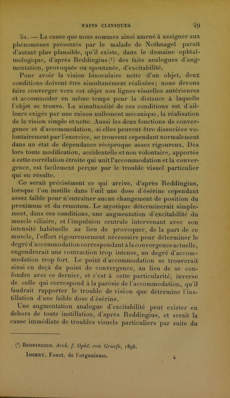 rn. — La cause que nous sommes ainsi amené à assigner aux phénomènes présentés par le malade de Nothnagel paraît d'aulant plus plausible, qu'il existe, dans le domaine ophtal- mologique, d'après Keddingius (*) des fait s analogues d'aug- mentation, provoquée ou spontanée, d'excitabilité. Pouf avoir la vision binoculaire nette d'un objet, deux conditions doivent être simultanément réalisées; nous devons faire converger vers cet objet nos lignes visuelles antérieures et accommoder en môme temps pour la distance à laquelle l'objet se trouve. La simultanéité de ces conditions est d'ail- leurs exigée par une raison nullement mécanique, la réalisation de la vision simple et nette. Aussi les deux fonctions de conver- gence et d'accommodation, si elles peuvent être dissociées vo- lontairement par l'exercice, se trouvent cependant normalement dans un état de dépendance réciproque assez rigoureux. Dès lors toute modification, accidentelle et non volontaire, apportée à cette corrélation étroite qui unit l'accommodation etla conver- gence, est facilement perçue par le trouble visuel particulier qui en résulte. Ce serait précisément ce qui arrive, d'après Reddingius, lorsque l'on instille dans l'œil une dose d'ésérine cependant assez faible pour n'entraîner aucun changement de position du proximum et du remotum. Le myotique déterminerait simple- ment, dans ces conditions, une augmentation d'excitabilité du muscle ciliaire, et l'impulsion centrale intervenant avec son intensité habituelle au lieu de provoquer, de la part de ce muscle, l'effort rigoureusement nécessaire pour déterminer le degré d'accommodation correspondant à la convergence actuelle, engendrerait une contraction trop intense, un degré d'accom- modation trop fort. Le point d'accommodation se trouverait ainsi en deçà du point de convergence, au lieu de se con- fondre avec ce dernier, et c'est à cette particularité, inverse de celle qui correspond à la parésie de l'accommodation, qu'il faudrait rapporter le trouble de vision que détermine l'ins- tillation d une faible dose d'ésérine. Une augmentation analogue d'excitabilité peut exister en dehors de toute instillation, d'après Reddingius, et serait la -cause immédiate de troubles visuels particuliers par suite du (') Reddingius. Areh. f. Opht. von Gracfe, 1898. Lmbert. Fonct. de l'organisme. 4