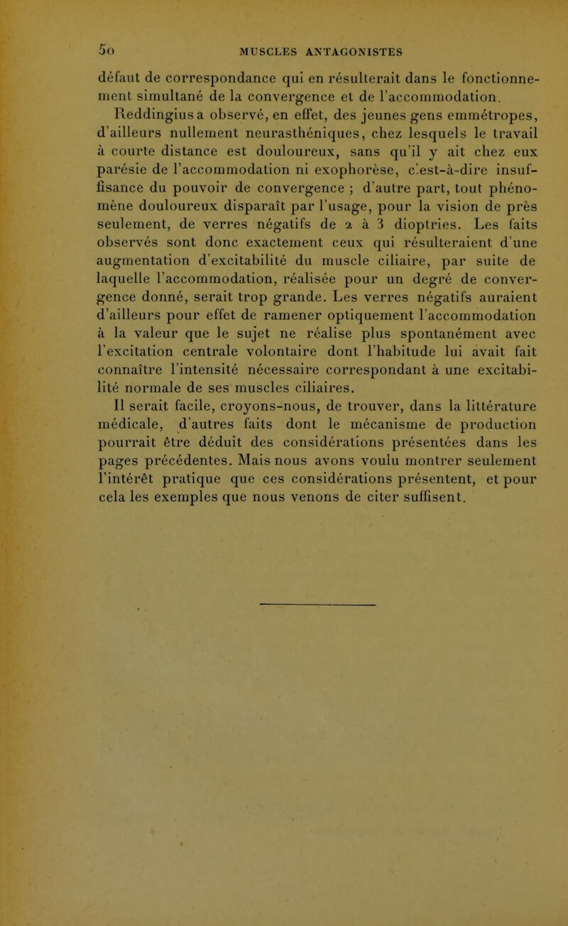 défaut de correspondance qui en résulterait dans le fonctionne- ment simultané de la convergence et de l'accommodation. Reddingiusa observé, en effet, des jeunes gens emmétropes, d'ailleurs nullement neurasthéniques, chez lesquels le travail à courte distance est douloureux, sans qu'il y ait chez eux parésie de l'accommodation ni exophorèse, c'est-à-dire insuf- fisance du pouvoir de convergence ; d'autre part, tout phéno- mène douloureux disparaît par l'usage, pour la vision de près seulement, de verres négatifs de 2 à 3 dioptries. Les faits observés sont donc exactement ceux qui résulteraient d'une augmentation d'excitabilité du muscle ciliaire, par suite de laquelle l'accommodation, réalisée pour un degré de conver- gence donné, serait trop grande. Les verres négatifs auraient d'ailleurs pour effet de ramener optiquement l'accommodation à la valeur que le sujet ne réalise plus spontanément avec l'excitation centrale volontaire dont l'habitude lui avait fait connaître l'intensité nécessaire correspondant à une excitabi- lité normale de ses muscles ciliaires. Il serait facile, croyons-nous, de trouver, dans la littérature médicale, d'autres faits dont le mécanisme de production pourrait être déduit des considérations présentées dans les pages précédentes. Mais nous avons voulu montrer seulement l'intérêt pratique que ces considérations présentent, et pour cela les exemples que nous venons de citer suffisent.