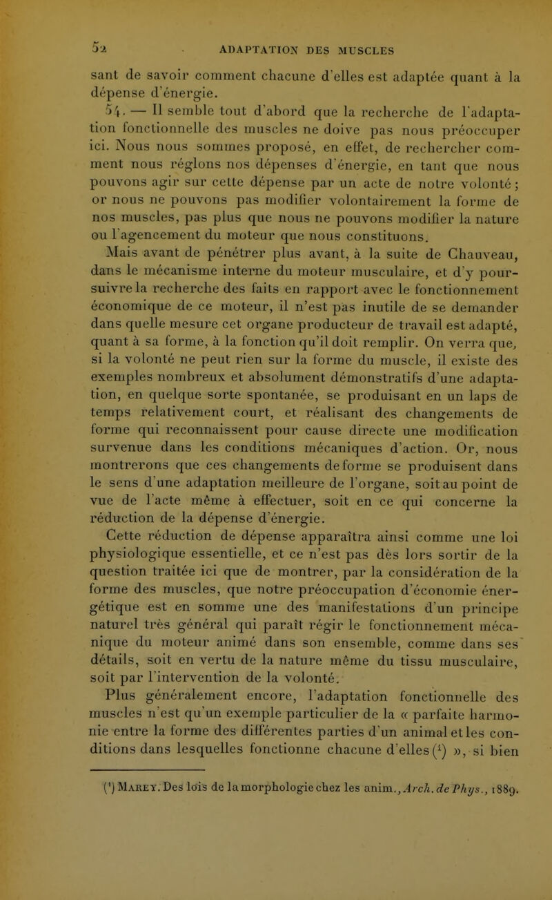 5a sant de savoir comment chacune d'elles est adaptée quant à la dépense d'énergie. 54. — Il semble tout d'abord que la recherche de l'adapta- tion fonctionnelle des muscles ne doive pas nous préoccuper ici. Nous nous sommes proposé, en effet, de rechercher com- ment nous réglons nos dépenses d'énergie, en tant que nous pouvons agir sur cette dépense par un acte de notre volonté ; or nous ne pouvons pas modifier volontairement La forme de nos muscles, pas plus que nous ne pouvons modifier la nature ou l'agencement du moteur que nous constituons. Mais avant de pénétrer plus avant, à la suite de Chauveau, dans le mécanisme interne du moteur musculaire, et d'y pour- suivre la recherche des faits en rapport avec le fonctionnement économique de ce moteur, il n'est pas inutile de se demander dans quelle mesure cet organe producteur de travail est adapté, quant à sa forme, à la fonction qu'il doit remplir. On verra que, si la volonté ne peut rien sur la forme du muscle, il existe des exemples nombreux et absolument démonstratifs d'une adapta- tion, en quelque sorte spontanée, se produisant en un laps de temps relativement court, et réalisant des changements de forme qui reconnaissent pour cause directe une modification survenue dans les conditions mécaniques d'action. Or, nous montrerons que ces changements déforme se produisent dans le sens d'une adaptation meilleure de l'oi*gane, soit au point de vue de l'acte même à effectuer, soit en ce qui concerne la réduction de la dépense d'énergie. Cette réduction de dépense apparaîtra ainsi comme une loi physiologique essentielle, et ce n'est pas dès lors sortir de la question traitée ici que de montrer, par la considération de la forme des muscles, que notre préoccupation d'économie éner- gétique est en somme une des manifestations d'un principe naturel très général qui paraît régir le fonctionnement méca- nique du moteur animé dans son ensemble, comme dans ses détails, soit en vertu de la nature même du tissu musculaire, soit par l'intervention de la volonté. Plus généralement encore, l'adaptation fonctionnelle des muscles n'est qu'un exemple particulier de la « parfaite harmo- nie entre la forme des dilférentes parties d'un animal et les con- ditions dans lesquelles fonctionne chacune d'elles», si bien (') Marey. Des lois de la morphologie chez les anim., Arck.de P/iys., 1889.