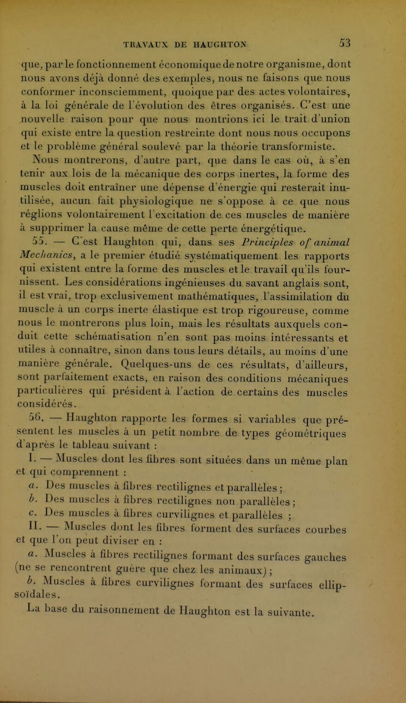 que, parle fonctionnement économique de notre organisme, dont nous avons déjà donné des exemples, nous ne faisons que nous conformer inconsciemment, quoique par des actes volontaires, à la loi générale de l'évolution des êtres organisés. C'est une nouvelle raison pour que nous montrions ici le trait d'union qui existe entre la question restreinte dont nous nous occupons et le problème général soulevé par la théorie transformiste. Nous montrerons, d'autre pari, que dans le cas où, à s'en tenir aux lois de la mécanique des corps inertes, la forme des muscles doit entraîner une dépense d'énergie qui resterait inu- tilisée, aucun fait physiologique ne s'oppose à ce que nous réglions volontairement 1 excitation de ces muscles de manière à supprimer la cause même de cette perte énergétique. 55. — C'est Haughton qui, dans ses Principles of animal Mec/ianics, a le premier étudié systématiquement les rapports qui existent entre la forme des muscles et le travail qu'ils four- nissent. Les considérations ingénieuses du savant anglais sont, il est vrai, trop exclusivement mathématiques, l'assimilation du muscle à un corps inerte élastique est trop rigoureuse, comme nous le montrerons plus loin, mais les résultats auxquels con- duit cette schématisation n'en sont pas moins intéressants et utiles à connaître, sinon dans tous leurs détails, au moins d'une manière générale. Quelques-uns de ces résultats, d'ailleurs, sont parfaitement exacts, en raison des conditions mécaniques particulières qui président à l'action de certains des muscles considérés. — Haughton rapporte les formes si variables que pré- senLent les muscles à un petit nombre de types géométriques d'après le tableau suivant : I. — Muscles dont les libres sont situées dans un même plan et qui comprennent : a. Des muscles à libres rectilignes et parallèles ; b. Des muscles à libres rectilignes non parallèles ; c Des muscles à libres curvilignes et parallèles ; II. — Muscles dont les fibres forment des surfaces courbes et que l'on peut diviser en : a. Muscles à fibres rectilignes formant des surfaces gauches (ne se rencontrent guère que chez les animaux; ; b. Muscles à libres curvilignes formant des surfaces ellip- soïdales. La base du raisonnement de Haughton est la suivante.