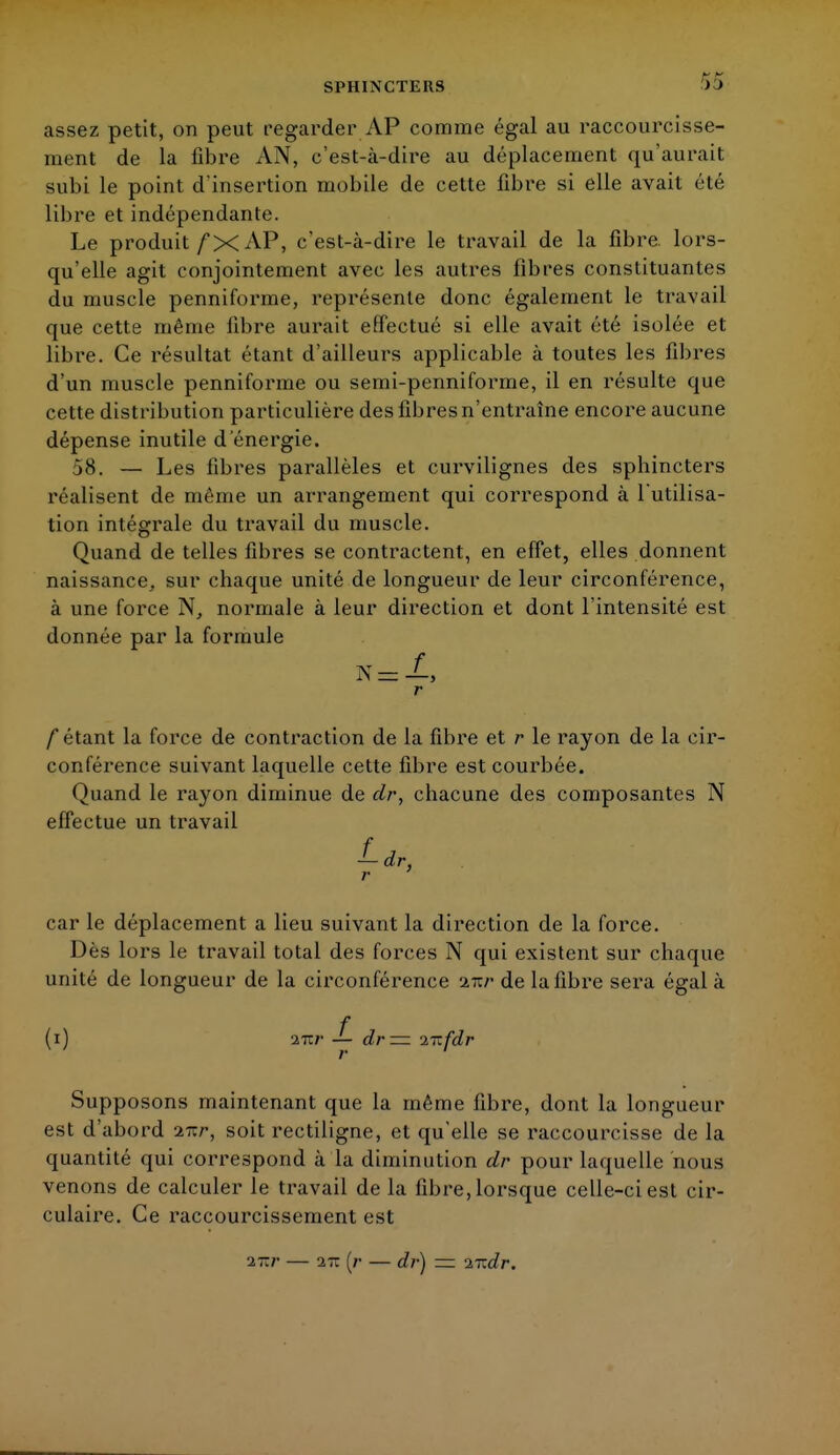 SPHINCTERS assez petit, on peut regarder AP comme égal au raccourcisse- ment de la fibre AN, c'est-à-dire au déplacement qu'aurait subi le point d'insertion mobile de cette fibre si elle avait été libre et indépendante. Le produit fX AP, c'est-à-dire le travail de la fibre lors- qu'elle agit conjointement avec les autres fibres constituantes du muscle penniforme, repi'ésenle donc également le travail que cette même fibre aurait effectué si elle avait été isolée et libre. Ce résultat étant d'ailleurs applicable à toutes les fibres d'un muscle penniforme ou semi-penniforme, il en résulte que cette distribution particulière des fibres n'entraîne encore aucune dépense inutile d'énergie. 58. — Les fibres parallèles et curvilignes des sphincters réalisent de même un arrangement qui correspond à l'utilisa- tion intégrale du travail du muscle. Quand de telles fibres se contractent, en effet, elles donnent naissance, sur chaque unité de longueur de leur circonférence, à une force N, normale à leur direction et dont l'intensité est donnée par la formule r f étant la force de contraction de la fibre et r le rayon de la cir- conférence suivant laquelle cette fibre est courbée. Quand le rayon diminue de dr, chacune des composantes N effectue un travail f*> car le déplacement a lieu suivant la direction de la force. Dès lors le travail total des forces N qui existent sur chaque unité de longueur de la circonférence nzr de la fibre sera égal à f (i) 271/' — dr — 'ifzfdr Supposons maintenant que la même fibre, dont la longueur est d'abord nzr, soit rectiligne, et qu'elle se raccourcisse de la quantité qui correspond à la diminution dr pour laquelle nous venons de calculer le travail de la fibre, lorsque celle-ci est cir- culaire. Ce raccourcissement est nzr — 27c (/• — dr) — nzdr.