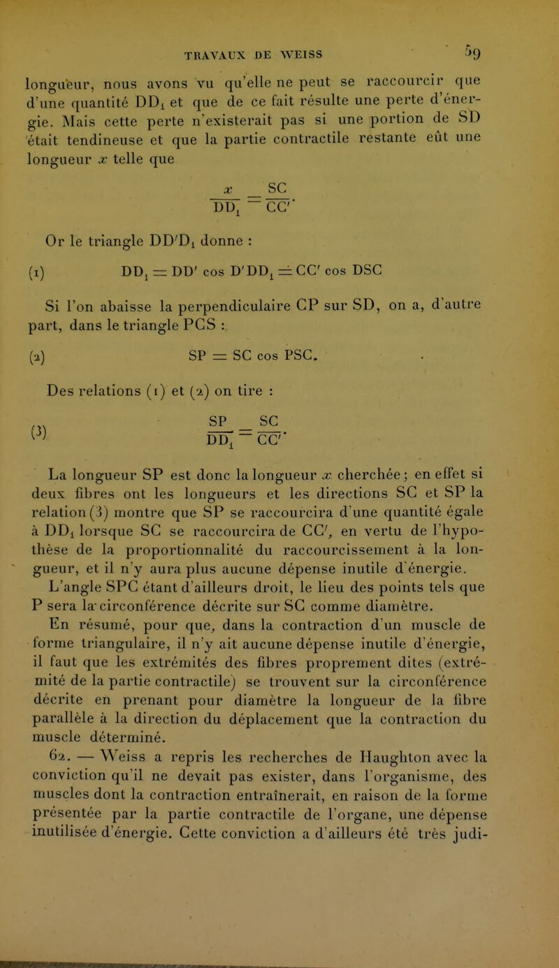 longueur, nous avons vu qu'elle ne peut se raccourcir que d'une quantité DDi et que de ce fait résulte une perte d'éner- gie. Mais cette perte n'existerait pas si une portion de SD était tendineuse et que la partie contractile restante eût une longueur x telle que x _ SC DDX — CC' Or le triangle DD'Di donne : (1) DDj — DD' cos D'DD1 = CC cos DSC Si l'on abaisse la perpendiculaire CP sur SD, on a, d'autre part, dans le triangle PCS : (a) SP — SC cos PSC. Des relations (1) et (2) on tire : t\\ SF_SC [) DD^CC La longueur SP est donc la longueur x cherchée ; en effet si deux fibres ont les longueurs et les directions SC et SP la relation (3) montre que SP se raccourcira d'une quantité égale à DDX lorsque SC se raccourcira de CC, en vertu de l'hypo- thèse de la proportionnalité du raccourcissement à la lon- gueur, et il n'y aura plus aucune dépense inutile d énergie. L'angle SPC étant d'ailleurs droit, le lieu des points tels que P sera la-circonférence décrite sur SC comme diamètre. En résumé, pour que, dans la contraction d'un muscle de forme triangulaire, il n'y ait aucune dépense inutile d'énergie, il faut que les extrémités des fibres proprement dites (extré- mité de la partie contractile) se trouvent sur la circonférence décrite en prenant pour diamètre la longueur de la fibre parallèle à la direction du déplacement que la contraction du muscle déterminé. 62. — Weiss a repris les recherches de Haughton avec la conviction qu'il ne devait pas exister, dans l'organisme, des muscles dont la contraction entraînerait, en raison do La forme présentée par la partie contractile de l'organe, une dépense inutilisée d'énergie. Cette conviction a d'ailleurs été très judi-