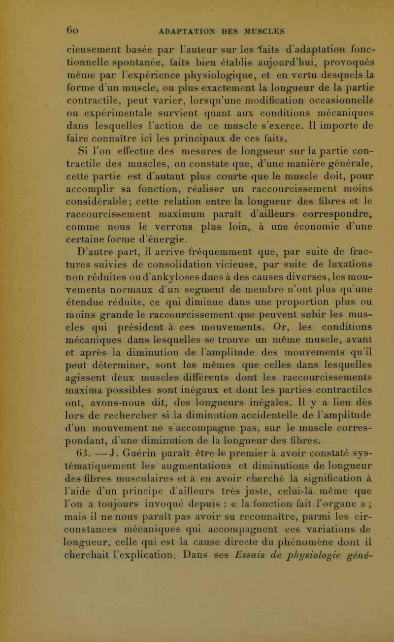 Go cieusement basée par l'auteur sur les faits d'adaptation fonc- tionnelle spontanée, faits bien établis aujourd'hui, provoqués même par l'expérience physiologique, et en vertu desquels la forme d'un muscle, ou plus exactement la longueur de la partie contractile, peut varier, lorsqu'une modification occasionnelle ou expérimentale survient quant aux conditions mécaniques dans lesquelles l'action de ce muscle s'exerce. 11 importe de faire connaître ici les principaux de ces faits. Si l'on effectue des mesures de longueur sur la partie con- tractile des muscles, on constate que, d'une manière générale, cette partie est d'autant plus courte que le muscle doit, pour accomplir sa fonction, réaliser un raccourcissement moins considérable; cette relation entre la longueur des fibres et le raccourcissement maximum paraît d'ailleurs correspondre, comme nous le verrons plus loin, à une économie d'une certaine forme d'énergie. D'autre part, il arrive fréquemment que, par suite de frac- tures suivies de consolidation vicieuse, par suite de luxations non réduites oud'ankyloses dues à des causes diverses, les mou- vements normaux d'un segment de membre n'ont plus qu'une étendue réduite, ce qui diminue dans une proportion plus ou moins grande le raccourcissement que peuvent subir les mus- cles qui président à ces mouvements. Or, les conditions mécaniques dans lesquelles se trouve un même muscle, avant et après la diminution de l'amplitude des mouvements qu'il peut déterminer, sont les mêmes que celles dans lesquelles agissent deux muscles différents dont les raccourcissements maxima possibles sont inégaux et dont les parties contractiles ont, avons-nous dit, des longueurs inégales. 11 y a lieu dès lors de rechercher si la diminution accidentelle de l'amplitude d'un mouvement ne s accompagne pas, sur le muscle corres- pondant, d'une diminution de la longueur des fibres. 6i. —J. Guérin paraît être le premier à avoir constaté sys- tématiquement les augmentations et diminutions de longueur des fibres musculaires et à en avoir cherché la signification à l'aide d'un principe d'ailleurs très juste, celui-là même que l'on a toujours invoqué depuis : « la fonction fait l'organe » ; m;iis il ne nous paraît pas avoir su reconnaître, parmi les cir- constances mécaniques qui accompagnent ces variations de longueur, celle qui est la cause directe du phénomène dont il cherchait l'explication. Dans ses Essais de physiologie géné-