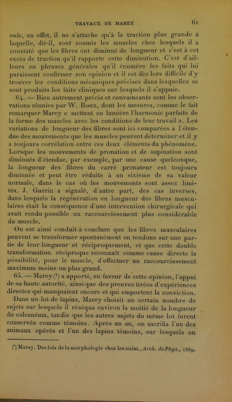 raie, en effet, il ne s'attache qu'à la traction plus grande à laquelle, dit-il, sont soumis les muscles chez lesquels il a constaté que les libres ont diminué de longueur et c'est à cet excès de traction qu'il rapporte cette diminution. C'est d'ail- leurs en phrases générales qu'il énumère les faits qui lui paraissent confirmer son opinion et il est dès lors difficile d y trouver les conditions mécaniques précises dans lesquelles se sont produits les faits cliniques sur lesquels il s'appuie. 64. -— Bien autrement précis et convaincants sont les obser- vations réunies par W. Houx, dont les mesures, comme le fait remarquer Marey « incitent en lumière l'harmonie parfaite de la l'orme des muscles avec les conditions de leur travail ». Les variations de longueur des libres sont ici comparées à l'éten- due des mouvements que les muscles peuvent déterminer et il y a toujours corrélation entre ces deux éléments du phénomène. Lorsque les mouvements de pronation et de supination sont diminués d étendue, par exemple, par une cause quelconque, la longueur des fibres du carré pronateur est toujours diminuée et peut être réduite à un sixième de sa valeur normale, dans le cas où les mouvements sont assez limi- tés. J. Guérin a signalé, d'autre part, des cas inverses, dans lesquels la régénération en longueur des fibres muscu- laires était la conséquence d'une intervention chirurgicale qui avait rendu possible un raccourcissement plus considérable du muscle. On est ainsi conduit à conclure que les fibres musculaires peuvent se transformer spontanément en tendons sur une par- tie de leur longueur et réciproquement, et que cette double transformation réciproque reconnaît comme cause directe la possibilité, pour le muscle, d'effectuer un raccourcissement maximum moins ou plus grand. 65. — Marey a apporté, en laveur de cette opinion, l'appui de sa haute autorité, ainsi que des preuves tirées d'expériences directes qui manquaient encore et qui emportent la conviction. Dans un lot de lapins, Marey choisit un ©ertain nombre de sujets sur lesquels il réséqua environ la moitié de la longueur du calcanéum, tandis que les autres sujets du même lot furent conservés comme témoins. Après un an, on sacrifia l'un des animaux opérés et l'un des lapins témoins, sur lesquels on (*) Marey. Des lois de la morphologie chez les anim.,.l/ch. dcPhys., iSs,,.