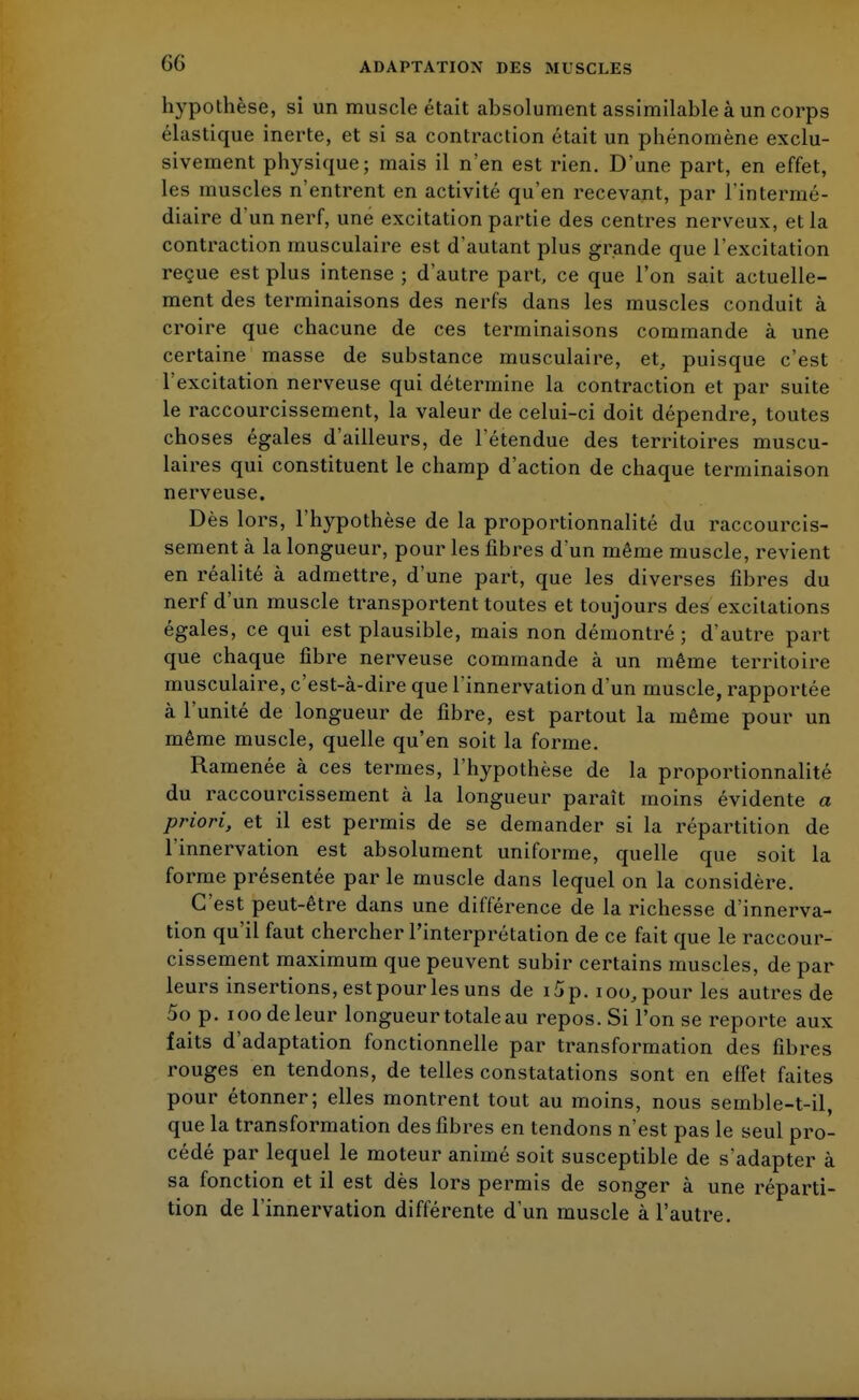 GG hypothèse, si un muscle était absolument assimilable à un corps élastique inerte, et si sa contraction était un phénomène exclu- sivement physique; mais il n'en est rien. D'une part, en effet, les muscles n'entrent en activité qu'en recevant, par l'intermé- diaire d'un nerf, une excitation partie des centres nerveux, et la contraction musculaire est d'autant plus grande que l'excitation reçue est plus intense ; d'autre part, ce que l'on sait actuelle- ment des terminaisons des nerfs dans les muscles conduit à croire que chacune de ces terminaisons commande à une certaine masse de substance musculaire, et, puisque c'est l'excitation nerveuse qui détermine la contraction et par suite le raccourcissement, la valeur de celui-ci doit dépendre, toutes choses égales d'ailleurs, de l'étendue des territoires muscu- laires qui constituent le champ d'action de chaque terminaison nerveuse. Dès lors, l'hypothèse de la proportionnalité du raccourcis- sement à la longueur, pour les fibres d'un même muscle, revient en réalité à admettre, d'une part, que les diverses fibres du nerf d'un muscle transportent toutes et toujours des excitations égales, ce qui est plausible, mais non démontré ; d'autre part que chaque fibre nerveuse commande à un même territoire musculaire, c'est-à-dire que l'innervation d'un muscle, rapportée à l'unité de longueur de fibre, est partout la même pour un même muscle, quelle qu'en soit la forme. Ramenée à ces termes, l'hypothèse de la proportionnalité du raccourcissement à la longueur paraît moins évidente a priori, et il est permis de se demander si la répartition de l'innervation est absolument uniforme, quelle que soit la forme présentée par le muscle dans lequel on la considère. C'est peut-être dans une différence de la richesse d'innerva- tion qu'il faut chercher l'interprétation de ce fait que le raccour- cissement maximum que peuvent subir certains muscles, de par leurs insertions, est pour les uns de i5p.ioo,pour les autres de 5op. ioodeleur longueur totale au repos. Si l'on se reporte aux faits d'adaptation fonctionnelle par transformation des fibres rouges en tendons, de telles constatations sont en effet faites pour étonner; elles montrent tout au moins, nous semble-t-il, que la transformation des fibres en tendons n'est pas le seul pro- cédé par lequel le moteur animé soit susceptible de s'adapter à sa fonction et il est dès lors permis de songer à une réparti- tion de l'innervation différente d'un muscle à l'autre.