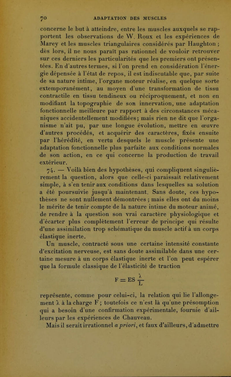 concerne le but à atteindre, entre les muscles auxquels se rap- portent les observations de W. Roux et les expériences de Marey et les muscles triangulaires considérés par Haughton ; dès lors, il ne nous paraît pas rationnel de vouloir retrouver sur ces derniers les particularités que les premiers ont présen- tées. En d'autres termes, si l'on prend en considération l'éner- gie dépensée à l'état de repos, il est indiscutable que, par suite de sa nature intime, l'organe moteur réalise, en quelque sorte extemporanément, au moyen d'une transformation de tissu contractile en tissu tendineux ou réciproquement, et non en modifiant la topographie de son innervation, une adaptation fonctionnelle meilleure par rapport à des circonstances méca- niques accidentellement modifiées; mais rien ne dit que l'orga- nisme n'ait pu, par une longue évolution, mettre en œuvre d'autres procédés, et acquérir des caractères, fixés ensuite par l'hérédité, en vertu desquels le muscle présente une adaptation fonctionnelle plus parfaite aux conditions normales de son action, en ce qui concerne la production de travail extérieur. 74. — Voilà bien des hypothèses, qui compliquent singuliè- rement la question, alors que celle-ci paraissait relativement simple, à s'en tenir aux conditions dans lesquelles sa solution a été poursuivie jusqu'à maintenant. Sans doute, ces hypo- thèses ne sont nullement démontrées ; mais elles ont du moins le mérite de tenir compte de la nature intime du moteur animé, de rendre à la question son vrai caractère physiologique et d'écarter plus complètement l'erreur de principe qui résulte d'une assimilation trop schématique du muscle actif à un corps élastique inerte. Un muscle, contracté sous une certaine intensité constante d'excitation nerveuse, est sans doute assimilable dans une cer- taine mesure à un corps élastique inerte et l'on peut espérer que la formule classique de l'élasticité de traction F = ES i- représente, comme pour celui-ci, la relation qui lie l'allonge- ment a à la charge F ; toutefois ce n'est là qu'une présomption qui a besoin d'une confirmation expérimentale, fournie d'ail- leurs par les expériences de Chauveau. Mais il serait irrationnel a priori, et faux d'ailleurs, d'admettre