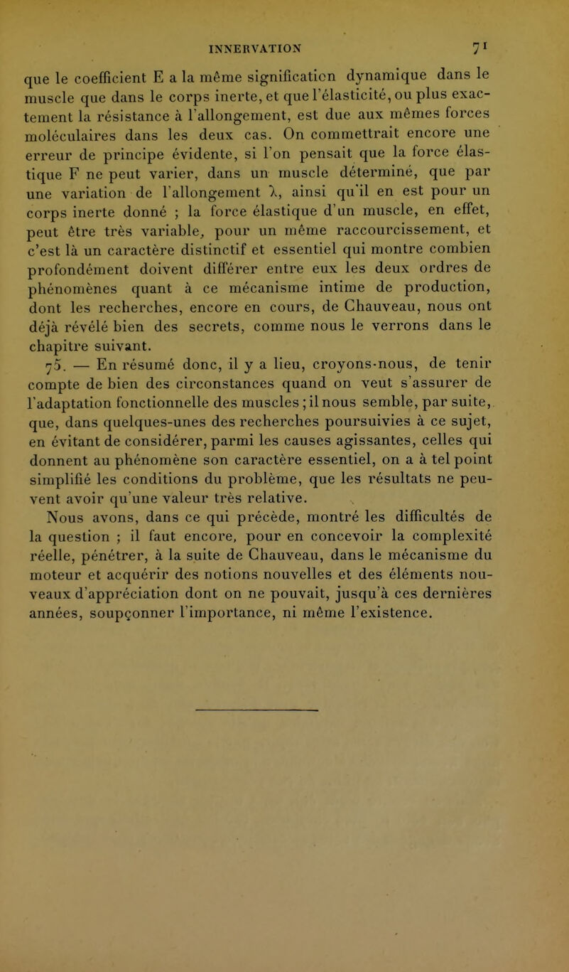 que le coefficient E a la même signification dynamique dans le muscle que dans le corps inerte, et que l'élasticité, ou plus exac- tement la résistance à l'allongement, est due aux mêmes forces moléculaires dans les deux cas. On commettrait encore une erreur de principe évidente, si l'on pensait que la force élas- tique F ne peut varier, dans un muscle déterminé, que par une variation de l'allongement 1, ainsi qu'il en est pour un corps inerte donné ; la force élastique d'un muscle, en effet, peut être très variable, pour un même raccourcissement, et c'est là un caractère distinctif et essentiel qui montre combien profondément doivent différer entre eux les deux ordres de phénomènes quant à ce mécanisme intime de production, dont les recherches, encore en cours, de Ghauveau, nous ont déjà révélé bien des secrets, comme nous le verrons dans le chapitre suivant. 7/). — En résumé donc, il y a lieu, croyons-nous, de tenir compte de bien des circonstances quand on veut s'assurer de l'adaptation fonctionnelle des muscles ; il nous semble, par suite, que, dans quelques-unes des recherches poursuivies à ce sujet, en évitant de considérer, parmi les causes agissantes, celles qui donnent au phénomène son caractère essentiel, on a à tel point simplifié les conditions du problème, que les résultats ne peu- vent avoir qu'une valeur très relative. Nous avons, dans ce qui précède, montré les difficultés de la question ; il faut encore, pour en concevoir la complexité réelle, pénétrer, à la suite de Chauveau, dans le mécanisme du moteur et acquérir des notions nouvelles et des éléments nou- veaux d'appréciation dont on ne pouvait, jusqu'à ces dernières années, soupçonner l'importance, ni même l'existence.