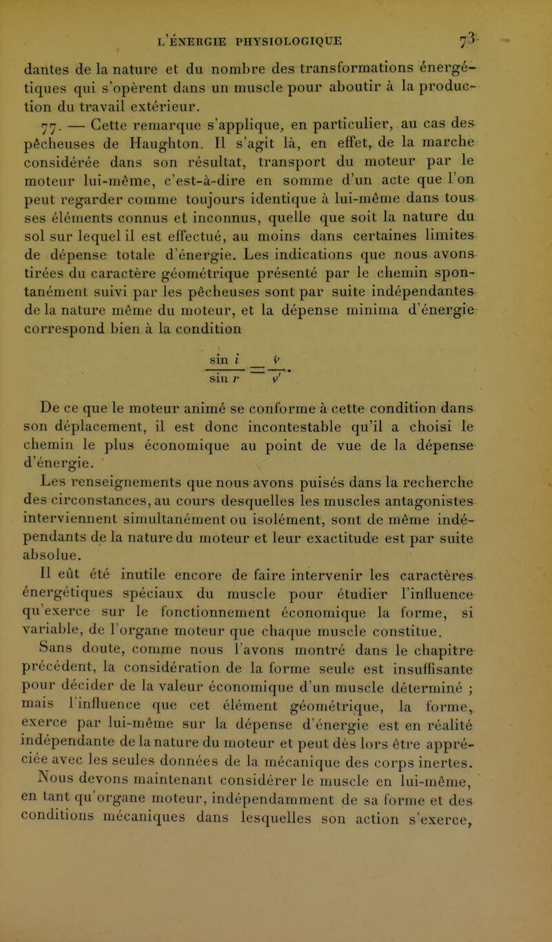 dantes de la nature et du nombre des transformations énergé- tiques qui s'opèrent dans un muscle pour aboutir à la produc- tion du travail extérieur. 77. — Cette remarque s'applique, en particulier, au cas des pêcbeuses de Haughton. Il s'agit là, en effet, de la marche considérée dans son résultat, transport du moteur par le moteur lui-même, c'est-à-dire en somme d'un acte que l'on peut regarder comme toujours identique à lui-même dans tous ses éléments connus et inconnus, quelle que soit la nature du sol sur lequel il est effectué, au moins dans certaines limites de dépense totale d'énergie. Les indications que nous avons tirées du caractère géométrique présenté par le chemin spon- tanément suivi par les pêcheuses sont par suite indépendantes de la nature même du moteur, et la dépense minima d'énergie correspond bien à la condition sin i i> siu r v' De ce que le moteur animé se conforme à cette condition dans son déplacement, il est donc incontestable qu'il a choisi le chemin le plus économique au point de vue de la dépense d'énergie. Les renseignements que nous avons puisés dans la recherche des circonstances, au cours desquelles les muscles antagonistes interviennent simultanément ou isolément, sont de même indé- pendants de la nature du moteur et leur exactitude est par suite absolue. Il eût été inutile encore de faire intervenir les caractères énergétiques spéciaux du muscle pour étudier l'influence qu exerce sur le fonctionnement économique la forme, si variable, de l'organe moteur que chaque muscle constitue. Sans doute, comme nous l'avons montré dans le chapitre précédent, la considération de la forme seule est insuffisante pour décider de la valeur économique d'un muscle déterminé ; mais l'influence que cet élément géométrique, la l'orme, exerce par lui-même sur la dépense d'énergie est en réalité indépendante de la nature du moteur et peut dès lors être appré- ciée avec, Jes seules données de la mécanique des corps inertes. Nous devons maintenant considérer le muscle en lui-même, en tant qu'organe moteur, indépendamment de sa l'orme et des conditions mécaniques dans lesquelles son action s'exerce,