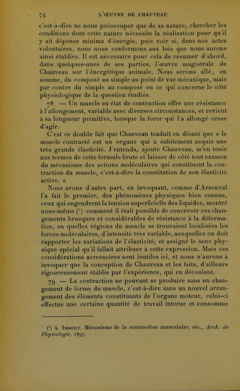 c'est-à-dire ne nous préoccuper que de sa nature, chercher les conditions dont cette nature nécessite la réalisation pour qu'il y ait dépense minima d'énergie, puis voir si, dans nos actes volontaires, nous nous conformons aux lois que nous aurons ainsi établies. 11 est nécessaire pour cela de résumer d'abord, dans quelques-unes de ses parties, l'œuvre magistrale de Chauveau sur l'énergétique animale. Nous serons allé, en somme, du composé au simple au point de vue mécanique, mais par contre du simple au composé en ce qui concerne le côté physiologique de la question étudiée. 78. — Un muscle en état de contraction offre une résistance à l'allongement, variable avec diverses circonstances, et revient à sa longueur primitive, lorsque la force qui l'a allongé cesse d'agir. C'est ce double fait que Chauveau traduit en disant que « le muscle contracté est un organe qui a subitement acquis une très grande élasticité. J'entends, ajoute Chauveau, m'en tenir aux termes de cette formule brute et laisser de côté tout examen du mécanisme des actions moléculaires qui constituent la con- traction du muscle, c'est-à-dire la constitution de son élasticité active. » Nous avons d'autre part, en invoquant, comme d'Arsonval l'a fait le premier, des phénomènes physiques bien connus, ceux qui engendrent la tension superficielle des liquides, montré nous-même (') comment il était possible de concevoir ces chan- gements brusques et considérables de résistance à la déforma- tion, en quelles régions du muscle se trouvaient localisées les forces moléculaires, d'intensité très variable, auxquelles on doit rapporter les variations de l'élasticité, et assigné le sens phy- sique spécial qu'il fallait attribuer à cette expression. Mais ces considérations accessoires sont inutiles ici, et nous n'aurons à invoquer que la conception de Chauveau et les faits, d'ailleurs rigoureusement établis par l'expérience, qui en découlent. yg. — La contraction ne pouvant se produire sans un chan- gement de forme du muscle, c'est-à-dire sans un nouvel arran- gement des éléments constituants de l'organe moteur, celui-ci effectue une certaine quantité de travail interne et consomme (') A. Imbert. Mécanisme de la contraction musculaire, etc., Arch. de Physiologie, 1897.