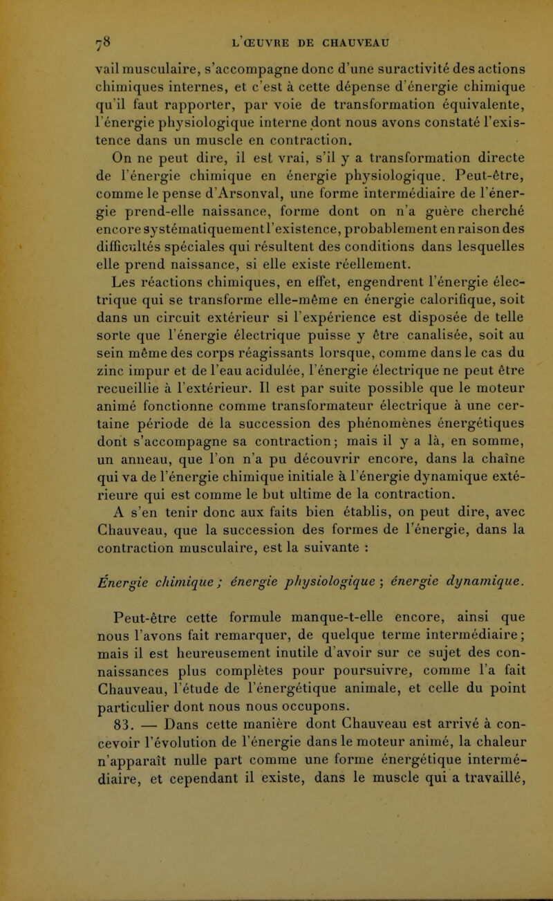 vail musculaire, s'accompagne donc d'une suractivité des actions chimiques internes, et c'est à cette dépense d'énergie chimique qu'il faut rapporter, par voie de transformation équivalente, l'énergie physiologique interne dont nous avons constaté l'exis- tence dans un muscle en contraction. On ne peut dire, il est vrai, s'il y a transformation directe de l'énergie chimique en énergie physiologique. Peut-être, comme le pense d'Arsonval, une forme intermédiaire de l'éner- gie prend-elle naissance, forme dont on n'a guère cherché encore systématiquementl'existence, probablement en raison des difficultés spéciales qui résultent des conditions dans lesquelles elle prend naissance, si elle existe réellement. Les réactions chimiques, en effet, engendrent l'énergie élec- trique qui se transforme elle-même en énergie calorifique, soit dans un circuit extérieur si l'expérience est disposée de telle sorte que l'énergie électrique puisse y être canalisée, soit au sein même des corps réagissants lorsque, comme dans le cas du zinc impur et de l'eau acidulée, l'énergie électrique ne peut être recueillie à l'extérieur. Il est par suite possible que le moteur animé fonctionne comme transformateur électrique à une cer- taine période de la succession des phénomènes énergétiques dont s'accompagne sa contraction; mais il y a là, en somme, un anneau, que l'on n'a pu découvrir encore, dans la chaîne qui va de l'énergie chimique initiale à l'énergie dynamique exté- rieure qui est comme le but ultime de la contraction. A s'en tenir donc aux faits bien établis, on peut dire, avec Chauveau, que la succession des formes de l'énergie, dans la contraction musculaire, est la suivante : Énergie chimique; énergie physiologique ; énergie dynamique. Peut-être cette formule manque-t-elle encore, ainsi que nous l'avons fait remarquer, de quelque terme intermédiaire ; mais il est heureusement inutile d'avoir sur ce sujet des con- naissances plus complètes pour poursuivre, comme l'a fait Chauveau, l'étude de l'énergétique animale, et celle du point particulier dont nous nous occupons. 83. — Dans cette manière dont Chauveau est arrivé à con- cevoir l'évolution de l'énergie dans le moteur animé, la chaleur n'apparaît nulle part comme une forme énergétique intermé- diaire, et cependant il existe, dans le muscle qui a travaillé,