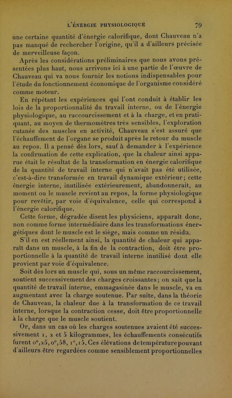 une certaine quantité d'énergie calorifique, dont Chauveau n'a pas manqué de rechercher l'origine, qu'il a d'ailleurs précisée de merveilleuse façon. Après les considérations préliminaires que nous avons pré- sentées plus haut, nous arrivons ici à une partie de l'œuvre de Chauveau qui va nous fournir les notions indispensables pour l'étude du fonctionnement économique de l'organisme considéré comme moteur. En répétant les expériences qui l'ont conduit à établir les lois de la proportionnalité du travail interne, ou de l'énergie physiologique, au raccourcissement et à la charge, et en prati- quant, au moyen de thermomètres très sensibles, l'exploration cutanée des muscles en activité, Chauveau s'est assuré que réchauffement de l'organe se produit après le retour du muscle au repos. Il a pensé dès lors, sauf à demander à l'expérience la confirmation de cette explication, que la chaleur ainsi appa- rue était le résultat de la transformation en énergie calorifique de la quantité de travail interne qui n'avait pas été utilisée, c'est-à-dire transformée en travail dynamique extérieur; cette énergie interne, inutilisée extérieurement, abandonnerait, au moment ou le muscle revient au repos, la forme physiologique pour revêtir, par voie d'équivalence, celle qui correspond à l'énergie calorifique. Cette forme, dégradée disent les physiciens, apparaît donc, non comme forme intermédiaire dans les transformations éner- gétiques dont le muscle est le siège, mais comme un résidu. S'il en est réellement ainsi, la quantité de chaleur qui appa- raît dans un muscle, à la fin de la contraction, doit être pro- portionnelle à la quantité de travail interne inutilisé dont elle provient par voie d'équivalence. Soit dès lors un muscle qui, sous un même raccourcissement, soutient successivement des charges croissantes; on sait que la quantité de travail interne, emmagasinée dans le muscle, va en augmentant avec la charge soutenue. Par suite, dans la théorie de Chauveau, la chaleur due à la transformation de ce travail interne, lorsque la contraction cesse, doit être proportionnelle à la charge que le muscle soutient. Or, dans un cas où les charges soutenues avaient été succes- sivement i, 2 et 5 kilogrammes, les échauffements consécutifs furent o°,-j.5, o°,58, i°,i5.Ces élévations de température pouvant d'ailleurs être regardées comme sensiblement proportionnelles