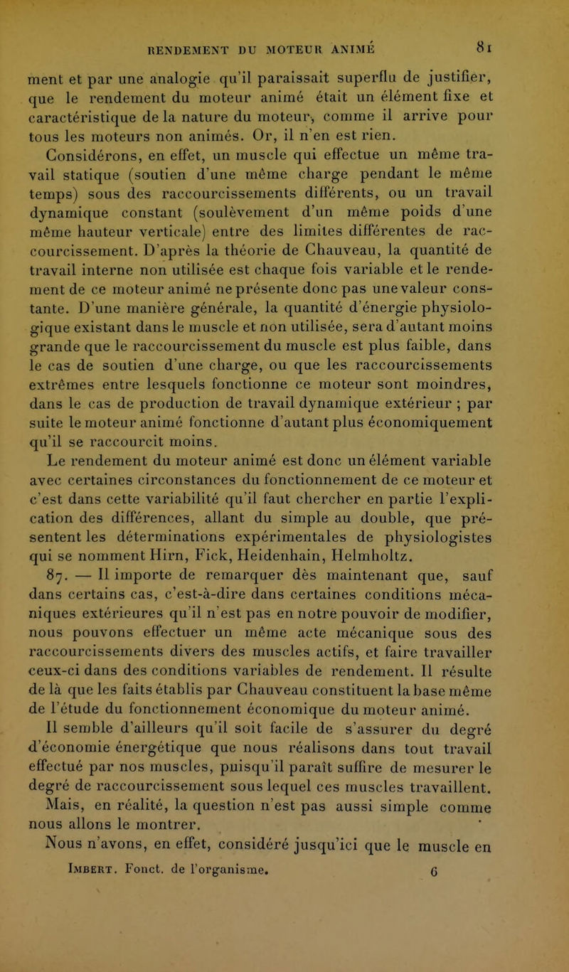 RENDEMENT DU MOTEUR ANIME ment et par une analogie qu'il paraissait superflu de justifier, que le rendement du moteur animé était un élément fixe et caractéristique de la nature du moteur, comme il arrive pour tous les moteurs non animés. Or, il n'en est rien. Considérons, en effet, un muscle qui effectue un même tra- vail statique (soutien d'une même charge pendant le même temps) sous des raccourcissements différents, ou un travail dynamique constant (soulèvement d'un même poids d'une même hauteur verticale) entre des limites différentes de rac- courcissement. D'après la théorie de Chauveau, la quantité de travail interne non utilisée est chaque fois variable et le rende- ment de ce moteur animé ne présente donc pas une valeur cons- tante. D'une manière générale, la quantité d'énergie physiolo- gique existant dans le muscle et non utilisée, sera d'autant moins grande que le raccourcissement du muscle est plus faible, dans te cas de soutien d'une charge, ou que les raccourcissements extrêmes entre lesquels fonctionne ce moteur sont moindres, dans le cas de production de travail dynamique extérieur ; par suite le moteur animé fonctionne d'autant plus économiquement qu'il se raccourcit moins. Le rendement du moteur animé est donc un élément variable avec certaines circonstances du fonctionnement de ce moteur et c'est dans cette variabilité qu'il faut chercher en partie l'expli- cation des différences, allant du simple au double, que pré- sentent les déterminations expérimentales de physiologistes qui se nomment Hirn, Fick, Heidenhain, Helmholtz. 87. — Il importe de remarquer dès maintenant que, sauf dans certains cas, c'est-à-dire dans certaines conditions méca- niques extérieures qu'il n'est pas en notre pouvoir de modifier, nous pouvons effectuer un même acte mécanique sous des raccourcissements divers des muscles actifs, et faire travailler ceux-ci dans des conditions variables de rendement. Il résulte de là que les faits établis par Chauveau constituent la base même de l'étude du fonctionnement économique du moteur animé. Il semble d'ailleurs qu'il soit facile de s'assurer du degré d'économie énergétique que nous réalisons dans tout travail effectué par nos muscles, puisqu'il paraît suffire de mesurer le degré de raccourcissement sous lequel ces muscles travaillent. Mais, en réalité, la question n'est pas aussi simple comme nous allons le montrer. Nous n'avons, en effet, considéré jusqu'ici que le muscle en Imbert. Fonct. de l'organisme. G