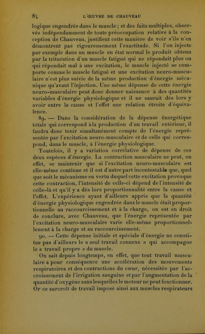 logique engendrée dans le muscle ; et des faits multiples, obser- vés indépendamment de toute préoccupation relative à la con- ception de Chauveau, justifient cette manière de voir s'ils n'en démontrent pas rigoureusement l'exactitude. Si l'on injecte par exemple dans un muscle en état normal le produit obtenu par la trituration d'un muscle fatigué qui ne répondait plus ou qui répondait mal à une excitation, le muscle injecté se com- porte comme le muscle fatigué et une excitation neuro-muscu- laire n'est plus suivie de la même production d'énergie méca- nique qu'avant l'injection. Une même dépense de cette énergie neuro-musculaire peut donc donner naissance à des quantités variables d'énergie physiologique et il ne saurait dès lors y avoir entre la cause et l'effet une relation étroite d'équiva- lence. 89. — Dans la considération de la dépense énergétique totale qui correspond àla production d'un travail extérieur, il faudra donc tenir simultanément compte de l'énergie repré- sentée par l'excitation neuro-musculaire et de celle qui corres- pond, dans le muscle, à l'énergie physiologique. Toutefois, il y a variation corrélative de dépense de ces deux espèces d'énergie. La contraction musculaire ne peut, en effet, se maintenir que si l'excitation neuro-musculaire est elle-même continue et il est d'autre part incontestable que, quel que soit le mécanisme en vertu duquel cette excitation provoque cette contraction, l'intensité de celle-ci dépend de l'intensité de celle-là et qu'il y a dès lors proportionnalité entre la cause et l'effet. L'expérience ayant d'ailleurs appris que la quantité d'énergie physiologique engendrée dans le muscle était propor- tionnelle au raccourcissement et à la charge, on est en droit de conclure, avec Chauveau, que l'énergie représentée par l'excitation neuro-musculaire varie elle-même proportionnel- lement à la charge et au raccourcissement. 90. — Cette dépense initiale et spéciale d'énergie ne consti- tue pas d'ailleurs le « seul travail connexe » qui accompagne le « travail propre » du muscle. On sait depuis longtemps, en effet, que tout travail muscu- laire a pour conséquence une accélération des mouvements respiratoires et des contractions du cœur, nécessitée par l'ac- croissement de l'irrigation sanguine et par l'augmentation delà quantité d'oxygène sans lesquelles le moteur ne peut fonctionner. Or ce surcroît de travail imposé ainsi aux muscles respirateurs