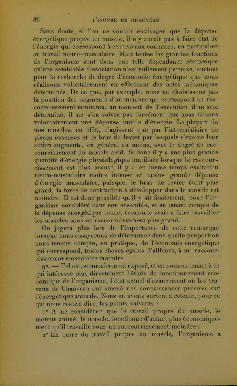 Sans doute, si l'on ne voulait envisager que la dépense énergétique propre au muscle, il n'y aurait pas à faire état de l'énergie qui corresponde! ces travaux connexes, en particulier au travail neuro-musculaire. Mais toutes les grandes fonctions de l'organisme sont dans une telle dépendance réciproque qu'une semblable dissociation n'est nullement permise, surtout pour la recherche du degré d'économie énergétique que nous réalisons volontairement en effectuant des actes mécaniques déterminés. De ce que, par exemple, nous ne choisissons pas la position des segments d'un membre qui correspond au rac- courcissement minimum, au moment de l'exécution d'un acte déterminé, il ne s'en suivra pas forcément que nous faisons volontairement une dépense inutile d'énergie. La plupart de nos muscles, en effet, n'agissent que par l'intermédiaire de pièces osseuses et le bras du levier par lesquels s'exerce leur action augmente, en général au moins, avec le degré de rac- courcissement du muscle actif. Si donc il y a une plus grande quantité d'énergie physiologique inutilisée lorsque le raccour- cissement est plus accusé, il y a en même temps excitation neuro-musculaire moins intense et moins grande dépense d'énergie musculaire, puisque, le bras de levier étant plus grand, la force de contraction à développer dans le muscle est moindre. Il est donc possible qu'il y ait finalement, pour l'or- ganisme considéré dans son ensemble, et en tenant compte de la dépense énergétique totale, économie vraie à faire travailler les muscles sous un raccourcissement plus grand. On jugera plus loin de l'importance de cette remarque lorsque nous essayerons de déterminer dans quelle proportion nous tenons compte, en pratique, de l'économie énergétique qui correspond, toutes choses égales d'ailleurs, à un raccour- cissement musculaire moindre. yi.— Tel est, sommairement exposé, et en nous en tenant à ce qui intéresse plus directement l'étude du fonctionnement éco- nomique de l'organisme, l'état actuel d'avancement où les tra- vaux de Chauveau ont amené nos connaissances précises sur l'énergétique animale. Nous en avons surtout à retenir, pour ce qui nous reste à dire, les points suivants : i° A ne considérer que le travail propre du muscle, le moteur animé, le muscle, fonctionne d'autant plus économique- ment. <pi il travaille sous un raccourcissement moindre; En outre du travail propre au muscle, l'organisme a