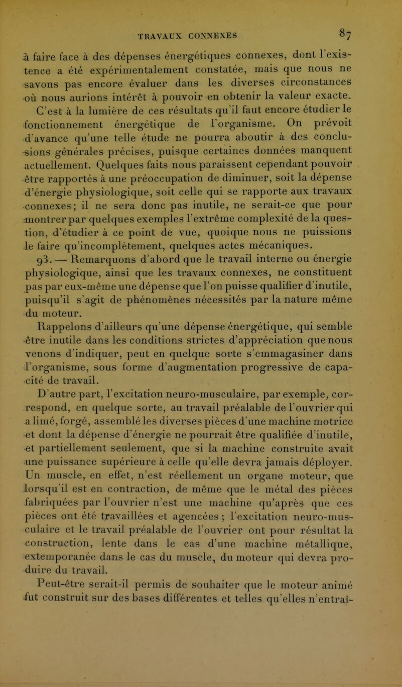 à faire face à des dépenses énergétiques connexes, donl l'exis- tence a été expérimentalement constatée, mais que nous ne savons pas encore évaluer dans les diverses circonstances où nous aurions intérêt à pouvoir en obtenir la valeur exacte. C'est à la lumière de ces résultats qu'il faut encore étudier le fonctionnement énergétique de l'organisme. On prévoit d'avance qu'une telle étude ne pourra aboutir à des conclu- sions générales précises, puisque certaines données manquent actuellement. Quelques faits nous paraissent cependant pouvoir être rapportés à une préoccupation de diminuer, soit la dépense d'énergie physiologique, soit celle qui se rapporte aux travaux connexes; il ne sera donc pas inutile, ne serait-ce que pour .montrer par quelques exemples l'extrême complexité de la ques- tion, d'étudier à ce point de vue, quoique nous ne puissions le faire qu'incomplètement, quelques actes mécaniques. 9^.— Remarquons d'abord que le travail interne ou énergie physiologique, ainsi que les travaux connexes, ne constituent pas par eux-mème une dépense que l'on puisse qualifier d'inutile, puisqu'il s'agit de phénomènes nécessités par la nature même du moteur. Rappelons d'ailleurs qu'une dépense énergétique, qui semble être inutile dans les conditions strictes d'appréciation que nous venons d'indiquer, peut en quelque sorte s'emmagasiner dans l'organisme, sous forme d'augmentation progressive de capa- cité de travail. D'autre part, l'excitation neuro-musculaire, par exemple, cor- respond, en quelque sorte, au travail préalable de l'ouvrier qui a limé, forgé, assemblé les diverses pièces d'une machine motrice et dont la dépense d'énergie ne pourrait être qualifiée d'inutile, et partiellement seulement, que si la machine construite avait une puissance supérieure à celle qu'elle devra jamais déployer. Un muscle, en effet, n'est réellement un organe moteur, que lorsqu'il est en contraction, de même que le métal des pièces fabriquées par l'ouvrier n'est une machine qu'après que ces pièces ont (''lé travaillées el agencées5 l'excitation neuro-mus- culaire et le travail préalable de l'ouvrier ont pour résultat la construction, lente dans le cas d'une machine métallique, extemporanée dans le cas du muscle, du moteur qui devra pro- duire du travail. Peut-èlre serait-il permis de souhaiter que le moteur animé fut construit sur des bases différentes et telles qu'elles n'entrai-