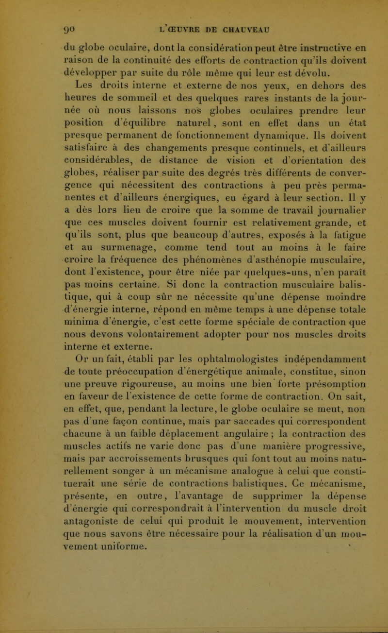 du globe oculaire, dont la considération peut être instructive en raison de la continuité des efforts de contraction qu'ils doivent développer par suite du rôle même qui leur est dévolu. Les droits interne et externe de nos yeux, en dehors des heures de sommeil et des quelques rares instants de la jour- née où nous laissons nos globes oculaires prendre leur position d'équilibre naturel, sont en effet dans un état presque permanent de fonctionnement dynamique. Ils doivent satisfaire à des changements presque continuels, et d'ailleurs considérables, de distance de vision et d'orientation des globes, réaliser par suite des degrés très différents de conver- gence qui nécessitent des contractions à peu près perma- nentes et d'ailleurs énergiques, eu égard à leur section. 11 y a dès lors lieu de croire que la somme de travail journalier que ces muscles doivent fournir est relativement grande, et qu'ils sont, plus que beaucoup d'autres, exposés à la fatigue et au surmenage, comme tend tout au moins à le faire croire la fréquence des phénomènes d'asthénopie musculaire, dont l'existence, pour être niée par quelques-uns, n'en paraît pas moins certaine. Si donc la contraction musculaire balis- tique, qui à coup sûr ne nécessite qu'une dépense moindre d'énergie interne, répond en même temps à une dépense totale minirna d'énergie, c'est cette forme spéciale de contraction que nous devons volontairement adopter pour nos muscles droits interne et externe. Or un fait, établi par les ophtalmologistes indépendamment de toute préoccupation d'énergétique animale, constitue, sinon une preuve rigoureuse, au moins une bien forte présomption en faveur de 1 existence de cette forme de contraction. On sait, en effet, que, pendant la lecture, le globe oculaire se meut, non pas d'une façon continue, mais par saccades qui correspondent chacune à un faible déplacement angulaire ; la contraction des muscles actifs ne varie donc pas d'une manière progressive, mais par accroissements brusques qui font tout au moins natu- rellement songer à un mécanisme analogue à celui que consti- tuerait une série de contractions balistiques. Ce mécanisme, présente, en outre, l'avantage de supprimer la dépense d'énergie qui correspondrait à l'intervention du muscle droit antagoniste de celui qui produit le mouvement, intervention que nous savons être nécessaire pour la réalisation d'un mou- vement uniforme.
