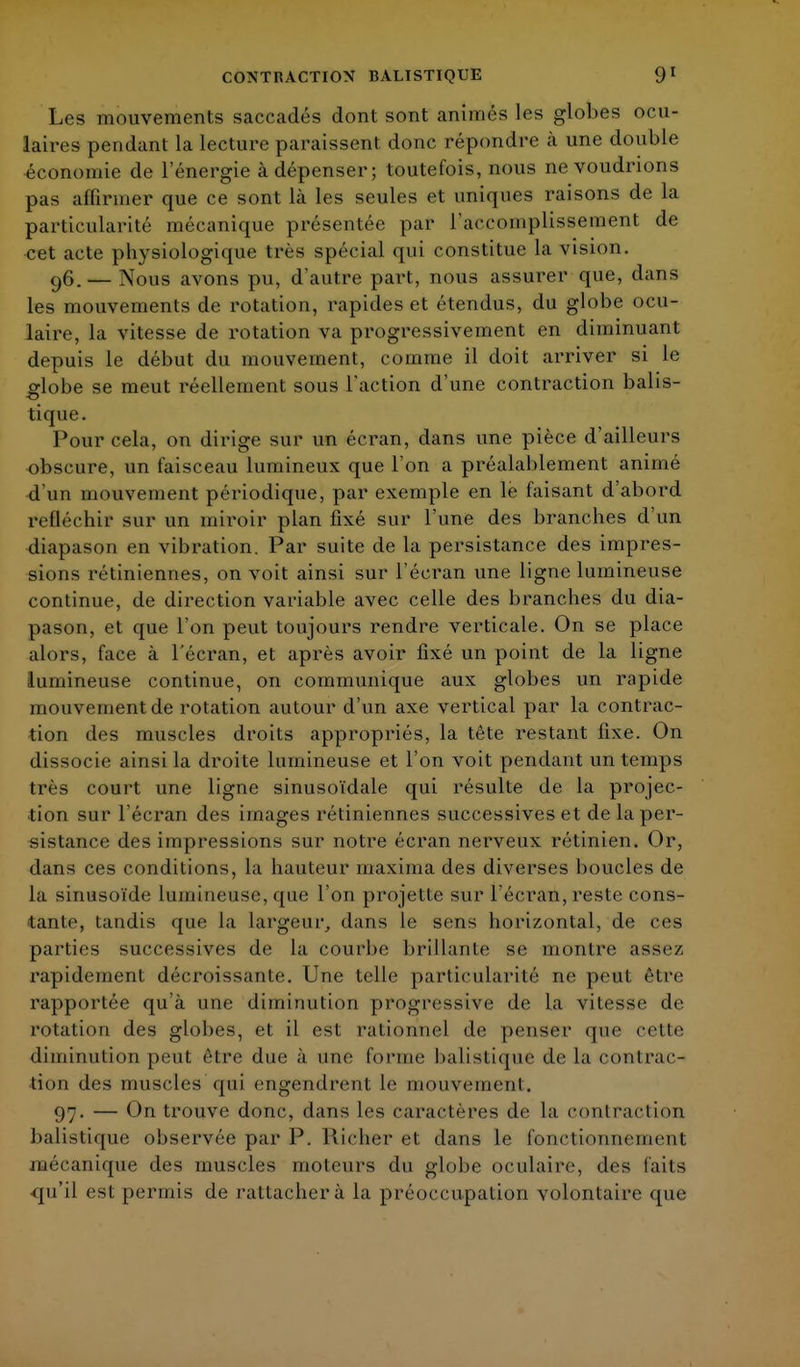 Les mouvements sac raclés dont sont animés les globes ocu- laires pendant la lecture paraissent donc répondre à une double économie de l'énergie à dépenser; toutefois, nous ne voudrions pas affirmer que ce sont là les seules et uniques raisons de la particularité mécanique présentée par l'accomplissement de cet acte physiologique très spécial qui constitue la vision. 96. — Nous avons pu, d'autre part, nous assui^er que, dans les mouvements de rotation, rapides et étendus, du globe ocu- laire, la vitesse de rotation va progressivement en diminuant depuis le début du mouvement, comme il doit arriver si le globe se meut réellement sous l'action d'une contraction balis- tique. Pour cela, on dirige sur un écran, dans une pièce d'ailleurs obscure, un faisceau lumineux que l'on a préalablement animé d'un mouvement périodique, par exemple en le faisant d'abord rrlléchir sur un miroir plan fixé sur l'une des branches d'un diapason en vibration. Par suite de la persistance des impres- sions rétiniennes, on voit ainsi sur l'écran une ligne lumineuse continue, de direction variable avec celle des branches du dia- pason, et que l'on peut toujours rendre verticale. On se place alors, lace à l'écran, et après avoir fixé un point de la ligne lumineuse continue, on communique aux globes un rapide mouvement de rotation autour d'un axe vertical par la contrac- tion des muscles droits appropriés, la tête restant fixe. On dissocie ainsi la droite lumineuse et l'on voit pendant un temps très court une ligne sinusoïdale qui résulte de la projec- tion sur l'écran des images rétiniennes successives et de la per- sistance des impressions sur notre écran nerveux rétinien. Or, dans ces conditions, la hauteur maxima des diverses boucles de la sinusoïde lumineuse, que l'on projette sur l'écran, reste cons- tante, tandis que la largeur, dans le sens horizontal, de ces parties successives de la courbe brillante se montre assez, rapidement décroissante. Une telle particularité ne peut être rapportée qu'à une diminution progressive de la vitesse de rotation des globes, et il est rationnel de penser que celte diminution peut être due à une forme balistique de la contrac- tion des muscles qui engendrent le mouvement. 97. — On trouve donc, clans les caractères de la contraction balistique observée par P. Richer et dans le fonctionnement mécanique des muscles moteurs du globe oculaire, des laits qu'il est permis de rattachera la préoccupation volontaire que