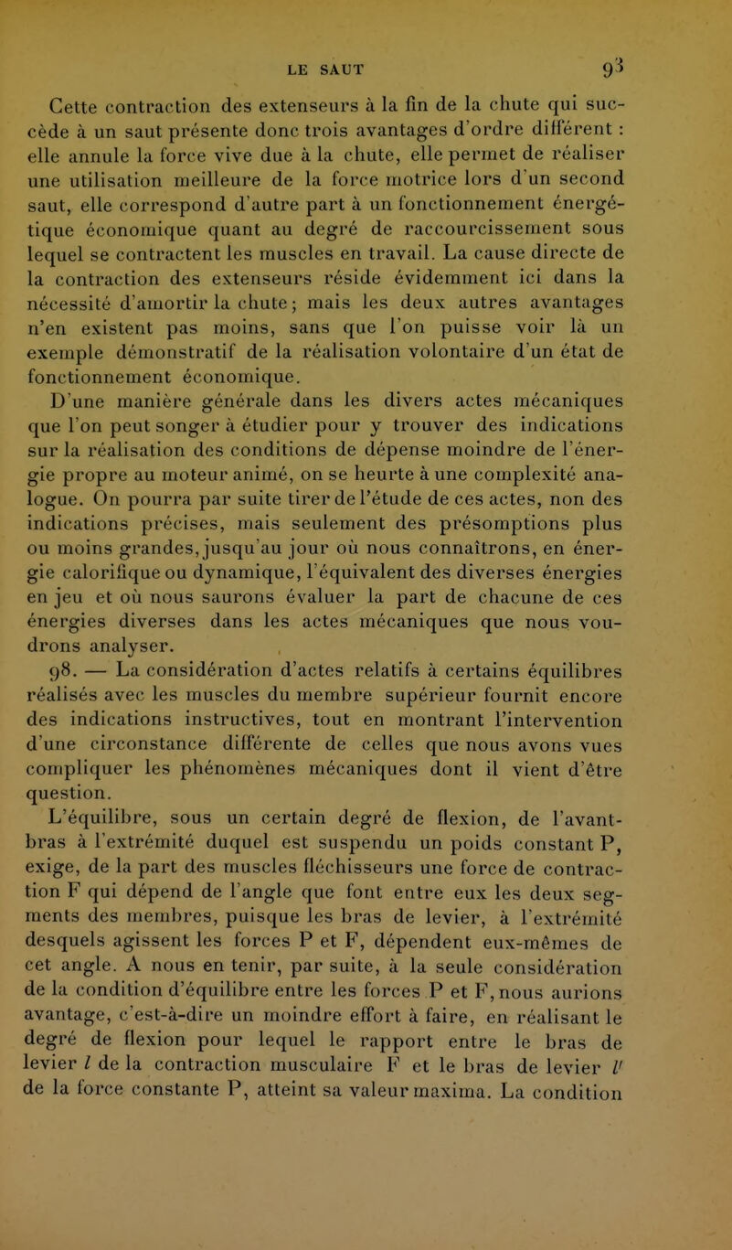 LE SAUT 9'î Cette contraction des extenseurs à la fin de la chute qui suc- cède à un saut présente donc trois avantages d'ordre différent : elle annule la force vive due à la chute, elle permet de réaliser une utilisation meilleure de la force motrice lors d'un second saut, elle correspond d'autre part à un fonctionnement énergé- tique économique quant au degré de raccourcissement sous lequel se contractent les muscles en travail. La cause directe de la contraction des extenseurs réside évidemment ici dans la nécessité d'amortir la chute ; mais les deux autres avantages n'en existent pas moins, sans que l'on puisse voir là un exemple démonstratif de la réalisation volontaire d'un état de fonctionnement économique. D'une manière générale dans les divers actes mécaniques que l'on peut songer à étudier pour y trouver des indications sur la réalisation des conditions de dépense moindre de l'éner- gie propre au moteur animé, on se heurte à une complexité ana- logue. On pourra par suite tirer de l'étude de ces actes, non des indications précises, mais seulement des présomptions plus ou moins grandes, jusqu'au jour où nous connaîtrons, en éner- gie calorifique ou dynamique, l'équivalent des diverses énergies en jeu et où nous saurons évaluer la part de chacune de ces énergies diverses dans les actes mécaniques que nous vou- drons analyser. 98. — La considération d'actes relatifs à certains équilibres réalisés avec les muscles du membre supérieur fournit encore des indications instructives, tout en montrant l'intervention d'une circonstance différente de celles que nous avons vues compliquer les phénomènes mécaniques dont il vient d'être question. L'équilibre, sous un certain degré de flexion, de l'avant- bras à l'extrémité duquel est suspendu un poids constant P, exige, de la part des muscles fléchisseurs une force de contrac- tion F qui dépend de l'angle que font entre eux les deux seg- ments des membres, puisque les bras de levier, à l'extrémité desquels agissent les forces P et F, dépendent eux-mêmes de cet angle. A nous en tenir, par suite, à la seule considération de la condition d'équilibre entre les forces P et F, nous aurions avantage, c'est-à-dire un moindre effort à faire, en réalisant le degré de flexion pour lequel le rapport entre le bras de levier / de la contraction musculaire F et le bras de levier V de la force constante P, atteint sa valeur maxima. La condition
