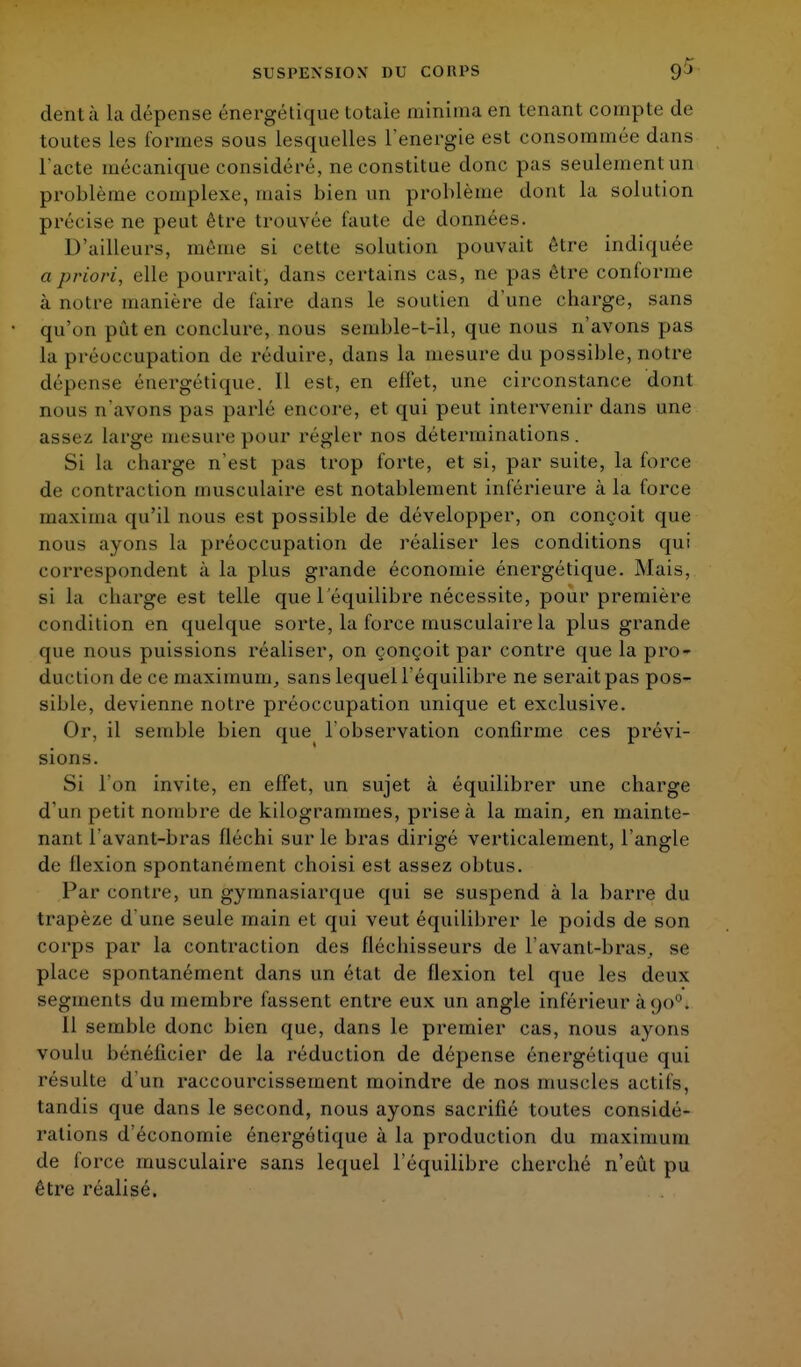dent à la dépense énergétique totale minima en tenant compte de toutes les formes sous lesquelles l'énergie est consommée dans l'acte mécanique considéré, ne constitue donc pas seulement un problème complexe, mais bien un problème dont la solution précise ne peut être trouvée faute de données. D'ailleurs, même si cette solution pouvait être indiquée a priori, elle pourrait, dans certains cas, ne pas être conforme à notre manière de faire dans le soutien d'une charge, sans qu'on pût en conclure, nous semble-t-il, que nous n'avons pas la préoccupation de réduire, dans la mesure du possible, notre dépense énergétique. Il est, en effet, une circonstance dont nous n'avons pas parlé encore, et qui peut intervenir dans une assez large mesure pour régler nos déterminations. Si la charge n'est pas trop forte, et si, par suite, la force de contraction musculaire est notablement inférieure à la force maxima qu'il nous est possible de développer, on conçoit que nous ayons la préoccupation de réaliser les conditions qui correspondent à la plus grande économie énergétique. Mais, si la charge est telle que l'équilibre nécessite, pour première condition en quelque sorte, la force musculaire la plus grande que nous puissions réaliser, on conçoit par contre que la pro- duction de ce maximum, sans lequel l'équilibre ne seraitpas pos- sible, devienne notre préoccupation unique et exclusive. Or, il semble bien que l'observation confirme ces prévi- sions. Si l'on invite, en effet, un sujet à équilibrer une charge d'un petit nombre de kilogrammes, prise à la main, en mainte- nant l avant-bras fléchi sur le bras dirigé verticalement, l'angle de flexion spontanément choisi est assez obtus. Par contre, un gymnasiarque qui se suspend à la barre du trapèze d'une seule main et qui veut équilibrer le poids de son corps par la contraction des fléchisseurs de l avant-bras, se place spontanément dans un état de flexion tel que les deux segments du membre fassent entre eux un angle inférieur à 90. Il semble donc bien que, dans le premier cas, nous ayons voulu bénéficier de la réduction de dépense énergétique qui résulte d'un raccourcissement moindre de nos muscles actifs, tandis que dans le second, nous ayons sacrifié toutes considé- rations d'économie énergétique à la production du maximum de force musculaire sans lequel l'équilibre cherché n'eût pu être réalisé.