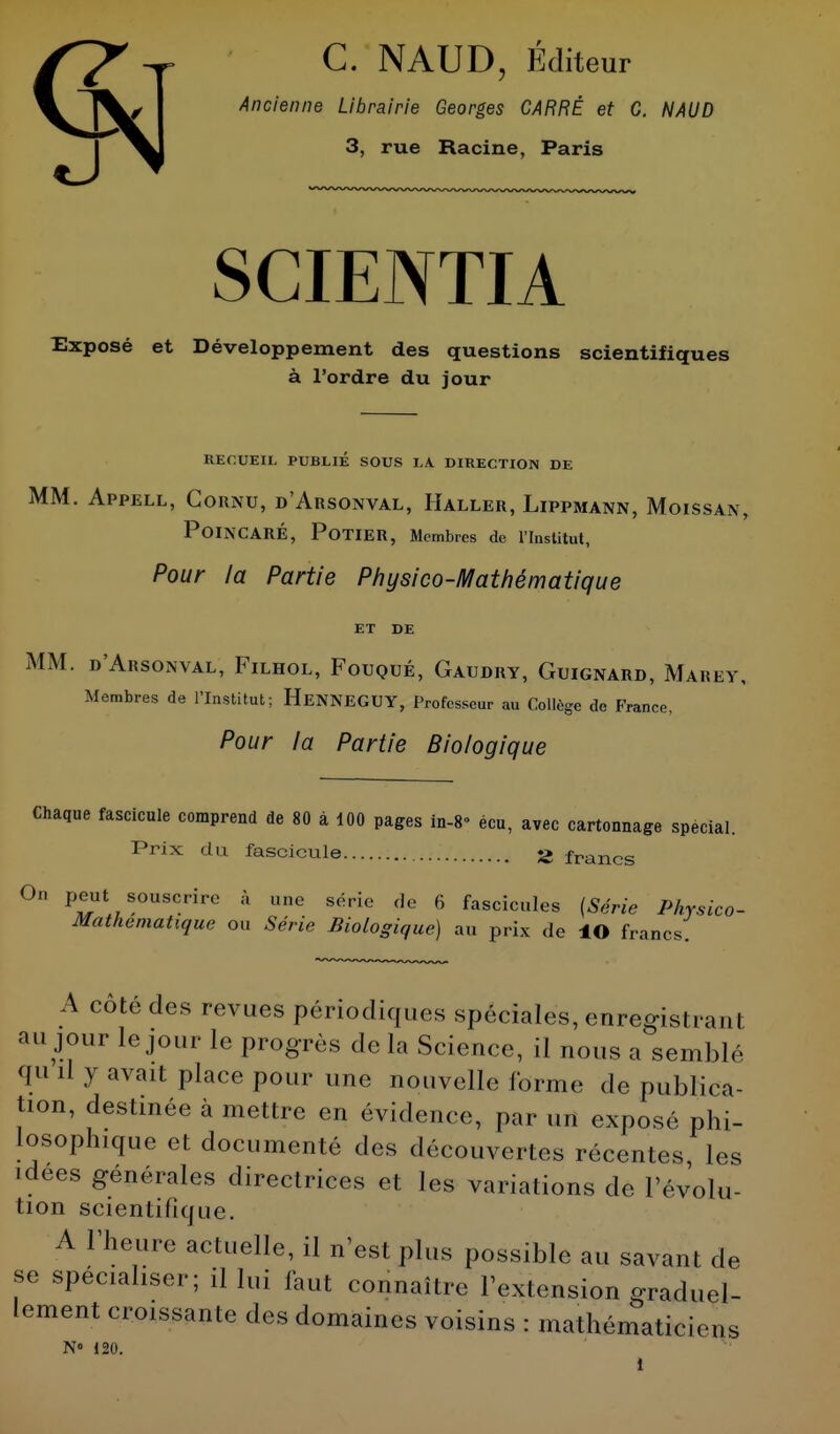 C. NAUD, Éditeur Ancienne Librairie Georges CARRÉ et G. NAUD 3, rue Racine, Paris SCIENTIA Exposé et Développement des questions scientifiques à l'ordre du jour RECUEIL PUBLIÉ SOUS LA. DIRECTION DE MM. Appell, Cornu, d'Arsonval, Haller, Lippmann, Moissan, POINCARÉ, POTIER, Membres de l'Institut, Pour la Partie Physico-Mathématique ET DE MM. d'Arsonval, Filhol, Fouqtjé, Gaudry, Guignard, Marky, Membres de l'Institut; HeNNEGUY, Professeur au Collège de France. Pour la Partie Biologique Chaque fascicule comprend de 80 à 100 pages in-8» écu, avec cartonnage spécial. Prix du fascicule S> francs On peut souscrire à une série de 6 fascicules {Série Physico- Mathematique ou Série Biologique) au prix de ÎO francs. A côté des revues périodiques spéciales, enregisl. a,, l au jour le jour le progrès de la Science, il nous a semblé qu il y avait place pour une nouvelle forme de publica- tion, destinée à mettre en évidence, par „n exposé phi- losophique et documenté des découvertes récentes, les ■ dees générales directrices et les variations de l'évolu- tion scientifique. A l'heure actuelle, il n'est plus possible au savant de se spécialiser; il lui faut connaître l'extension graduel- lement croissante des domaines voisins : mathématiciens N 120.