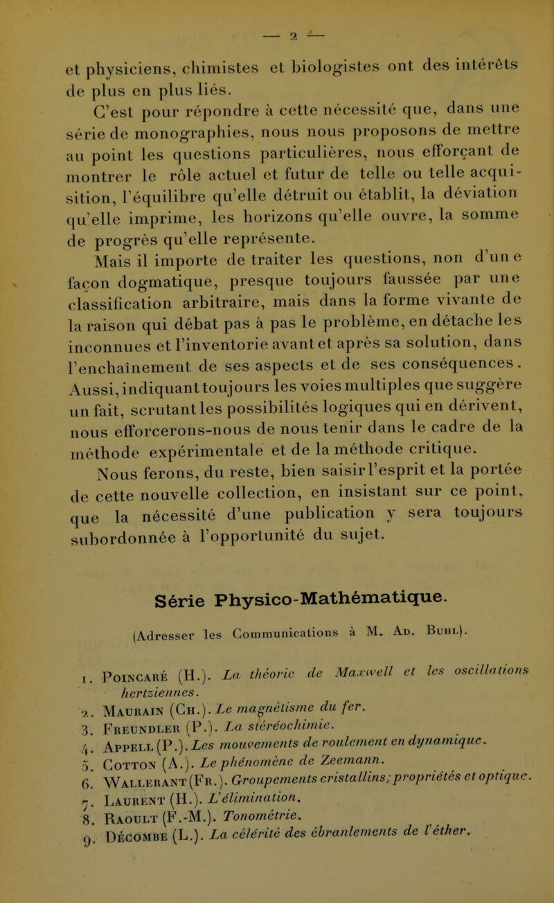 et physiciens, chimistes et biologistes ont des intérêts de plus en plus lies. C'est pour répondre à cette nécessité que, dans une série de monographies, nous nous proposons de mettre au point les questions particulières, nous efforçant de montrer le rôle actuel et futur de telle ou telle acqui- sition, l'équilibre quelle détruit ou établit, la déviation qu'elle imprime, les horizons quelle ouvre, la somme de progrès qu'elle représente. Mais il importe de traiter les questions, non d'une façon dogmatique, presque toujours faussée par une classification arbitraire, mais dans la forme vivante de la raison qui débat pas à pas le problème, en détache les inconnues et l'inventorie avant et après sa solution, dans l'enchaînement de ses aspects et de ses conséquences. Aussi, indiquant toujours les voies multiples que suggère un fait, scrutant les possibilités logiques qui en dérivent, nous efforcerons-nous de nous tenir dans le cadre de la méthode expérimentale et de la méthode critique. Nous ferons, du reste, bien saisir l'esprit et la portée de cette nouvelle collection, en insistant sur ce point, que la nécessité d'une publication y sera toujours subordonnée à l'opportunité du sujet. Série Physico-Mathématique. (Adresser les Communications à M. Ad. Buhl). i. Poincaré (H.). La théorie de Maxwell et les oscillations ■ hertziennes. •>.. Maurain (CH.).Ze magnétisme du fer. 3. K&EtJHiîl^R (P.)- La stéréochimie. \. Appell {P.). Les mouvements de roulement en dynamique. 5, Cotton (A.). Le phénomène de Zeemann. 6* Wallerant (Fr. ). Groupements cristallins;propriétés et optique, n, Laurent (H.). L'élimination. 8. Raoult (F.-M.). Tonométrie. o Décombe (L.). La célérité des ébranlements de l'éther.
