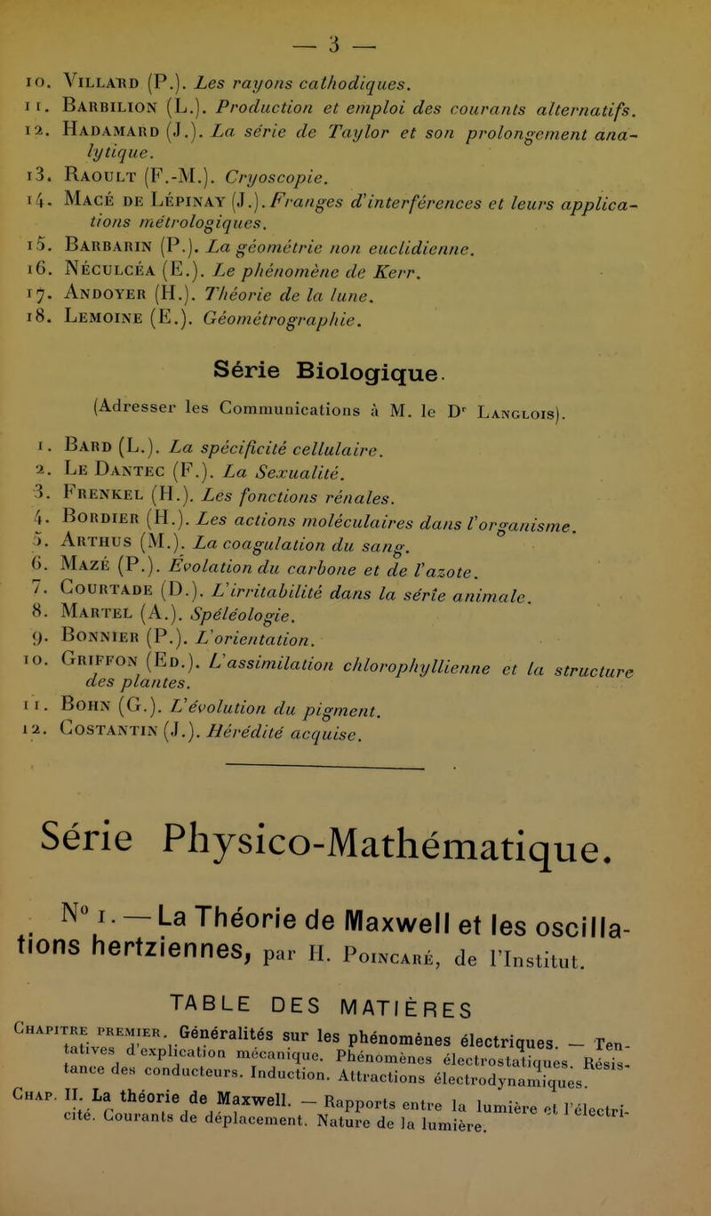 10. Villatrd (P.). Les rayons cathodiques. if. Barbilion (L.). Production et emploi des courants alternatifs. ta. Hadamard (.1.). La série de Tctylor et son prolongement ana- lytique. i3. Raoult (F.-M.). Cryoscopie. i \. Macé de LÉpinay (J.). Franges d'interférences et leurs applica- tions métrologiques. 15. Barbarin (P.). La géométrie non euclidienne. 16. Néculcéa (E.). Le phénomène de Kerr. 17. Andoyer (H.). Théorie de la lune. 18. Lemoine (E.). Géométrographie. Série Biologique (Adresser les Communications à M. le Dr Langlois). 1. Bard (L.). La spécificité cellulaire. a. Le Dantec (F.). La Sexualité. >. Erenkel (H.). Les fonctions rénales. . Bohdier (H.). Les actions moléculaires dans l'organisme. >. Arthus (M.). La coagulation du sang. (k Mazé (P.). Évolation du carbone et de l'azote. 7. Courtade (D.). L'irritabilité dans la série animale. 8. Martel (A.). Spéléologie. (). Bonnier (P.). L'orientation. 10. Griffon (Ed.). L'assimilation chlorophyllienne et la structure des plantes. 1 1 . BôHN (G.). L'évolution du pigment. 1 a. Gostantin (.1. ). Hérédité acquise. Série Physico-Mathématique. N° 1. — La Théorie de Maxwell et les oscilla- tions hertziennes, par h, p0INcaré, de l'institut. TABLE DES MATIÈRES Chapitre premier Généralités sur les phénomènes électriques - Ten tatives d exphcat.on mécanique. Phénomènes électrostatique RésTs tance des conducteurs. Induction. Attractions électrodynannques Chap. II La théorie de Maxwell. - Rapports entre la lumière H l'électri cte. Courants de déplacement. Nature de la lumière