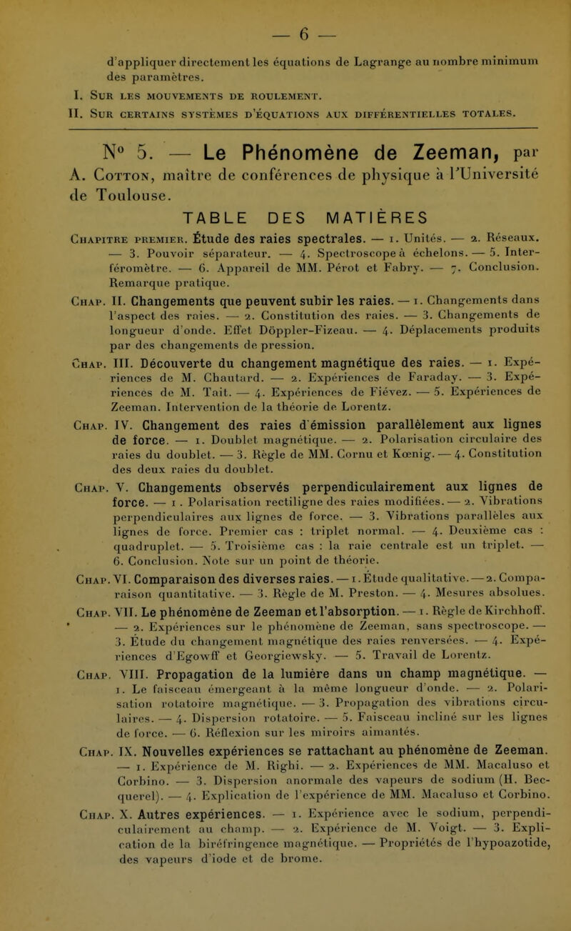 d'appliquer directement les équations de Lagrange au nombre minimum des paramètres. I. Sur les mouvements de roulement. II. Sur certains systèmes d'équations aux différentielles totales. N° 5. — Le Phénomène de Zeeman, par À. Cotton, maître de conférences de physique à l'Université de Toulouse. TABLE DES MATIÈRES Chapitre premier. Étude des raies spectrales. — i. Unités. — 2. Réseaux. — 3. Pouvoir séparateur. — 4. Spectroscopeà échelons. — 5. Inter- féromètre. — 6. Appareil de MM. Pérot et Fabry. — 7. Conclusion. Remarque pratique. Chap. II. Changements que peuvent subir les raies. — 1. Changements dans l'aspect des raies. — 2. Constitution des raies. — 3. Changements de longueur d'onde. Effet Doppler-Fizeau. — 4. Déplacements produits par des changements de pression. Chap. m. Découverte du changement magnétique des raies. — 1. Expé- riences de M. Cbautard. — 2. Expériences de Faraday- — 3. Expé- riences de M. Tait. — 4. Expériences de Fiévez. — 5. Expériences de Zeeman. Intervention de la théorie de Lorentz. Chap. IV. Changement des raies d'émission parallèlement aux lignes de force. — I. Doublel magnétique. — 2. Polarisation circulaire des raies du doublet. — 3. Règle de MM. Cornu et Kœnig. — 4. Constitution des deux raies du doublet. Chap. V. Changements observés perpendiculairement aux lignes de force. — 1. Polarisation rectiligne des raies modifiées. — 2. Vibrations perpendiculaires aux lignes de force. — 3. Vibrations parallèles aux lignes de force. Premier cas : triplet normal. — 4. Deuxième cas : quadruplet. — 5. Troisième cas : la raie centrale est un triplet. — 6. Conclusion. Note sur un point de théorie. Chap. VI. Comparaison des diverses raies. — 1. Étude qualitative. — 2. Compa- raison quantitative. — !. Règle de M. Preston. — 4. Mesures absolues. Chap. VII. Le phénomène de Zeeman et l'absorption. — 1. Règle de Kirchhoff. — 2. Expériences sur le phénomène de Zeeman. sans spectroscope.— 3. Étude du changement magnétique des raies renversées. — 4. Expé- riences d EgowfT et Georgiewsky. — 5. Travail de Lorentz. Chap. VIII. Propagation de la lumière dans un champ magnétique. — 1. Le faisceau émergeant à la même longueur d'onde. •— 2. Polari- sation rotatoire magnétique. —3. Propagation des vibrations circu- laires. — 4. Dispersion rotatoire. — 5. Faisceau incliné sur les lignes de force. •— G. Réflexion sur les miroirs aimantés. Chap. IX. Nouvelles expériences se rattachant au phénomène de Zeeman. — 1. Expérience de M. Righi. — 2. Expériences de MM. Macaluso et Corbino. — 3. Dispersion anormale des vapeurs de sodium (H. Bec- querel). — 4. Explication de l'expérience de MM. Macaluso et Corbino. Chap. X. Autres expériences. — 1. Expérience avec le sodium, perpendi- culairement au champ. — •>.. Expérience de M. Voigt. — 3. Expli- cation de la biréfringence magnétique. —Propriétés de l'hypoazotide, des vapeurs d'iode et de brome.