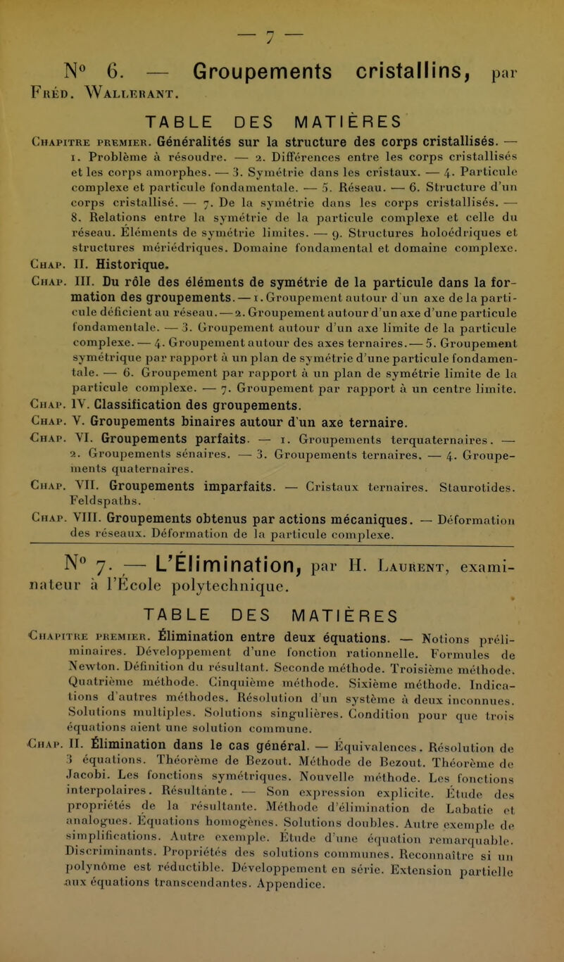 N° 6. — Groupements cristallins, par FuÉD. Wali.ïïrant. TABLE DES MATIÈRES Chapitre premier. Généralités sur la structure des corps cristallisés. — 1. Problème à résoudre. — a. Différences entre les corps cristallisés et les corps amorphes. — 3. Symétrie dans les cristaux. — 4. Particule complexe et particule fondamentale. — 5. Réseau. — 6. Structure d'un corps cristallisé. — 7. De la symétrie dans les corps cristallisés. — 8. Relations entre la symétrie de la particule complexe et celle du réseau. Eléments de symétrie limites. — 9. Structures holoédricpues et structures mériédriques. Domaine fondamental et domaine complexe. Chap. II. Historique. Chap. III. Du rôle des éléments de symétrie de la particule dans la for- mation des groupements. — 1. Groupement autour d'un axe de la parti- cule déficient au réseau. — 2. Groupement autour d'un axe d'une particule fondamentale. — 3. Groupement autour d'un axe limite de la particule complexe. — 4. Groupement autour des axes ternaires.— 5. Groupement symétrique par rapport à un plan de symétrie d'une particule fondamen- tale. — 6. Groupement par rapport à un plan de symétrie limite de la particule complexe. — 7. Groupement par rapport à un centre limite. Chap. IV. Classification des groupements. Chap. V. Groupements binaires autour d'un axe ternaire. Chap. VI. Groupements parfaits. — 1. Groupements terquaternaires. — 2. Groupements sénaires. — 3. Groupements ternaires. — 4. Groupe- ments quaternaires. Chap. VII. Groupements imparfaits. — Cristaux ternaires. Staurotides. Feldspath s. Chap. VIII. Groupements obtenus par actions mécaniques. — Déformation des réseaux. Déformation de la particule complexe. N° 7. — L'Élimination, par H. Latent, exami- nateur à l'École polytechnique. TABLE DES MATIÈRES Chapitre premier. Élimination entre deux équations. — Notions préli- minaires. Développement d'une fonction rationnelle. Formules de Newton. Définition du résultant. Seconde méthode. Troisième méthode. Quatrième méthode. Cinquième méthode. Sixième méthode. Indica- tions d'autres méthodes. Résolution d'un système à deux inconnues. Solutions multiples. Solutions singulières. Condition pour que trois équations nient une solution commune. Chap. II. Élimination dans le cas général. — Équivalences. Résolution de 3 équations. Théorème de Bezout. Méthode de Bczoul. Théorème de Jacobi. Les fonctions symétriques. Nouvelle méthode. Les fonctions interpolaires. Résultante. — Son expression explicite. Étude des propriétés de la résultante. Méthode d'élimination de Lahatie et analogues. Equations homogènes. Solutions doubles. Autre exemple de simplifications. Autre exemple. Étude d une équation remarquable. Discriminants. Propriétés des solutions communes. Reconnaître si un polynôme est réductible. Développement en série. Extension partielle aux équations transcendantes. Appendice.