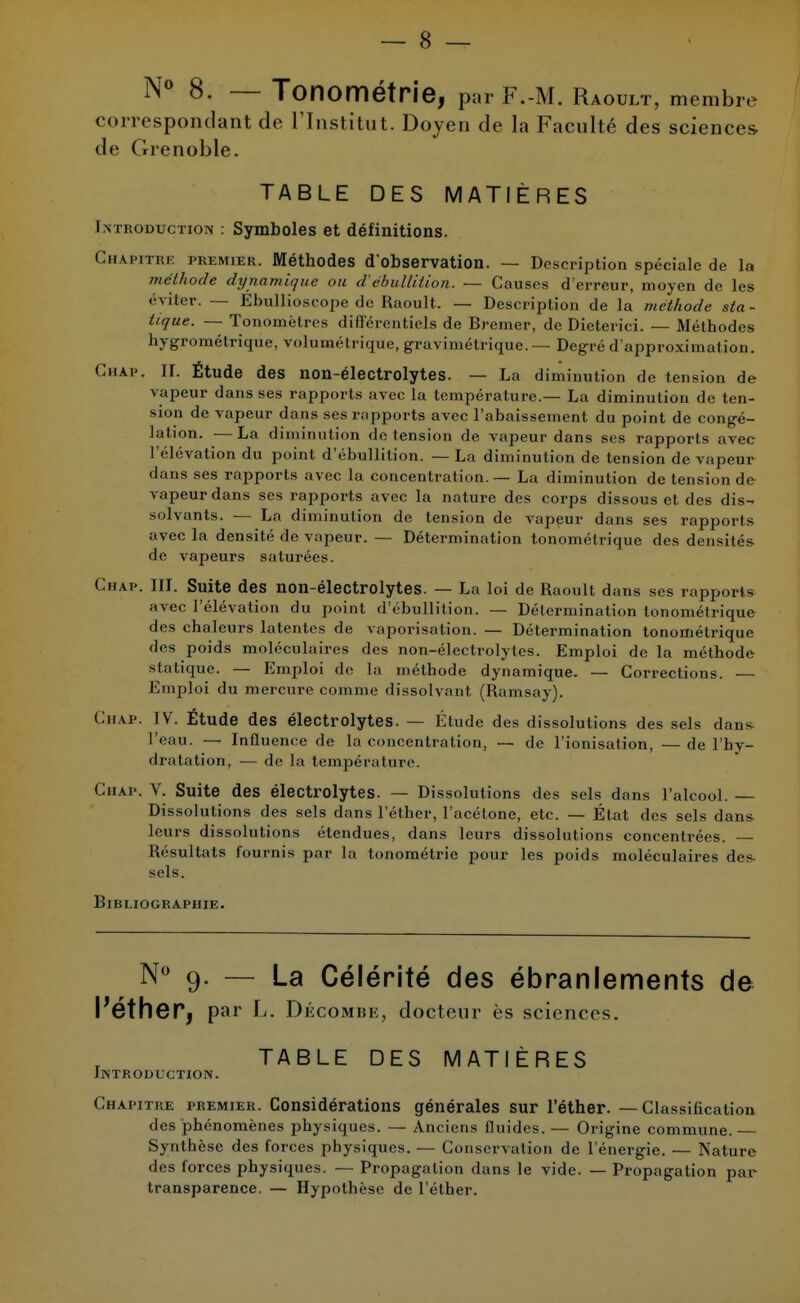 N° 8- — Tonométrie, par F.-M. Raoult, membre correspondant de l'Institut. Doyen de la Faculté des sciences de Grenoble. TABLE DES MATIÈRES I n production : Symboles et définitions. Chapitre premier. Méthodes d'observation. — Description spéciale de la méthode dynamique ou d'ébullition. — Causes d'erreur, moyen de les éviter. — Ébullioseojîe de Raoult. — Description de la méthode sta - tique. — Tonomètres différentiels de Bremer, de Dieterici. — Méthodes hygrométrique, volumétrique, gravi métrique. — Degré d'approximation. Chap. II. Étude des non-électrolytes. — La diminution de tension de vapeur dans ses rapports avec la température.— La diminution de ten- sion de vapeur dans ses rapports avec l'abaissement du point de congé- lation. — La diminution île tension de vapeur dans ses rapports avec l'élévation du point d'ébullition. — La diminution de tension de vapeur dans ses rapports avec la concentration. — La diminution de tension de vapeur dans ses rapports avec la nature des corps dissous et des dis^ solvants. — La diminution de tension de vapeur dans ses rapports avec la densité de vapeur. — Détermination tonométrique des densités de vapeurs saturées. Chap. III. Suite des non-électrolytes. — La loi de Raoult dans ses rapports avec l'élévation du point d'ébullition. — Détermination tonométrique des chaleurs latentes de vaporisation. — Détermination tonométrique des poids moléculaires des non-électrolytes. Emploi de la méthode statique. — Emploi de la méthode dynamique. — Corrections. Emploi du mercure comme dissolvant (Ramsay). Chap. IV. Étude des électrolytes. — Étude des dissolutions des sels dans l'eau. — Influence de la concentration, — de l'ionisation, —de l'hy- dratation, — de la température. Chap, V. Suite des électrolytes. — Dissolutions des sels dans l'atcool. — Dissolutions des sels dans l'éther, l'acétone, etc. — État des sels clans leurs dissolutions étendues, dans leurs dissolutions concentrées. — Résultats fournis par la tonométrie pour les poids moléculaires des- sels. Bibliographie. N° 9. — La Célérité des ébranlements de l'éther, par l. dé coMiiii, docteur ès sciences. TABLE DES MATIÈRES Introduction. Chapitre premier. Considérations générales sur l'éther. — Classihcation des phénomènes physiques. — Anciens fluides. — Origine commune. Synthèse des forces physiques. — Conservation de l'énergie. — Nature des forces physiques. — Propagation dans le vide. — Propagation par transparence. — Hypothèse de l'éther.