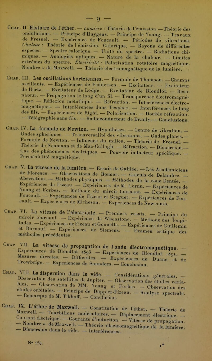 Chap. II. Histoire de l'éther. — Lumière : Théorie de l'émission.—Théorie des ondulations, — Principe d'Huygens. — Principe de Young. —Travaux de Fresnel. — Expérience do Foucault. — Périodes de vibrations. Chaleur : Théorie de l'émission. Calorique. — Rayons de différentes espèces. — Spectre calorique. — Unité du spectre. — Radiations chi- miques. — Analogies optiques. — Nature de la chaleur. — Limites extrêmes du spectre. Electricité : Polarisation rolatoire magnétique. Nombre v de Maxwell. — Théorie électromagnétique de la lumière. Chap. III. Les oscillations hertziennes. — Formule de Thomson.—Champs oscillants. — Expériences de Feddersen. — Excitateur. — Excitateur de Hertz. — Excitateur de Lodge. — Excitateur de Blondlot. — Réso- nateur. — Propagation le long d'un fil. — Transparence électromagné- tique. — Réflexion métallique. — Réfraction. — Interférences électro- magnétiques. — Interférences dans l'espace. — Interférences le long des fils. — Expériences de Righi. — Polarisation. — Double réfraction. — Télégraphie sans fils. - Radioconducteur de Branly. — Conclusions. CHAP. IV. La formule de Newton. — Hypothèses. — Centre de vibration. - Ondes sphériques. — Transversalité des vibrations. — Ondes planes.— Formule de Newton. — Influence du milieu. — Théorie de Fresnel. — Théorie de Neuinann et de Mac-Cullagh. — Réfraction. — Dispersion.— Cas des phénomènes électriques. — Pouvoir inducteur spécifique. — Perméabilité magnétique. Cii.vp. V. La vitesse de la lumière. - Essais de Galilée. - Les Académiciens c e Florence. — Observations de Reemer. — Calculs de Delambre. — Aberration. — Méthodes physiques. — Méthodes de la roue Dentée — Expériences de Fizcau. - Expériences de M. Cornu. - Expériences de Young et Forbes. - Méthode du miroir tournant. - Expériences de roucault. - Expériences de Fizeau et Breguet. — Expériences de Fou- cault. — Expériences de Micheson. — Expériences de Newcomb. Chap. VI. La vitesse de l'électricité. - Premiers essais. - Principe du mij0lr ,ur11 - Expérience de Wheastone. - Méthode des longi- tudes. -Expériences de Fizeau etGounelle. - Expériences de Guillemin et JJurnouf. - Expériences de Siemens. — Examen critique des méthodes précédentes. Chap. VII. La vitesse de propagation de Fonde électromagnétique - Expériences de Blondloi c893. _ Expériences de Blondlot ,S<>. _ ^UVr. ,,',I;;S- - Difficultés. - Expériences de Duane et de irowbrige. — Expériences de Saunders. — Conclusion. Chap VIII. La dispersion dans le vide. - Considérations générales - Observation des satellites ,1e Jupiter. - Observation des étoiles va'ria- SS ?ÎTTat10 dc MM- Yo»«S et Forbes. - Observation des étoiles orbitales - Pnnc.pe de Dôppler-Fizeau. - Analyse spectrale. - Remarque ,1e M. Tikhoff. - Conclusion * ït! T ^anWelL ~i Cons,ilutio d* l'éther. - Théorie de Maxwell - tourbillons moléculaires. - Déplacement électrique. - Courant électrique.-Courants d'induction. - Vitesse de propagation. -Nombre, de Maxwell. - Théorie électromagnétique de la lumière. — Dispersion dans le vide. - Interférences. N» 120. i*