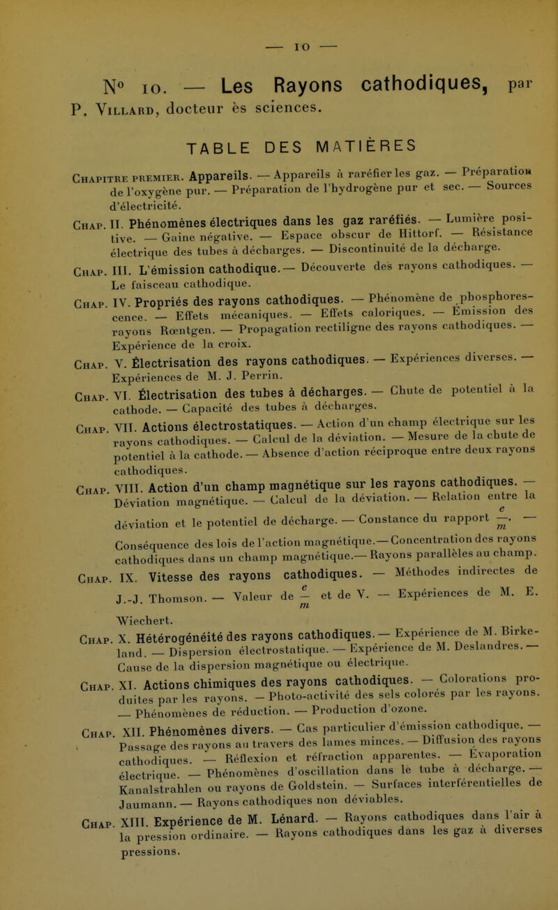 N<> IO — Les Rayons cathodiques, par P. Villard, docteur ès sciences. TABLE DES MATIÈRES Chapitre premier. Appareils. - Appareils à raréfier les gaz. - Préparation de l'oxygène pur. — Préparation de l'hydrogène pur et sec. — Sources d'électricité. Chap II Phénomènes électriques dans les gaz raréfiés. — Lumière posi- tive. _ Gaine négative. — Espace obscur de Hittorf. — Résistance électrique des tubes à décharges. — Discontinuité de la décharge. Chap. III. L'émission cathodique. — Découverte des rayons cathodiques. - Le faisceau cathodique. Chap IV Propriés des rayons cathodiques. — Phénomène de phosphores-  cence. — Effets mécaniques. - Efl'ets caloriques. - Emission des rayons Rœntgen. — Propagation rectiligne des rayons cathodiques. — Expérience de la croix. Chap. V. Èlectrisation des rayons cathodiques. - Expériences diverses. — Expériences de M. J. Perrin. Chap. VI. Èlectrisation des tubes à décharges. - Chute de potentiel à la cathode. — Capacité des tubes à décharges. Chap VII. Actions électrostatiques. - Action d'un champ électrique sur les ' rayons cathodiques. - Calcul de la déviation. - Mesure de la chute de potentiel à la cathode. — Absence d'action réciproque entre deux rayons cathodiques. Chap VIII. Action d'un champ magnétique sur les rayons cathodiques. - ' Déviation magnétique. - Calcul de la déviation. - Relation entre la déviation et le potentiel de décharge. — Constance du rapport -. — Conséquence des lois de l'action magnétique.-Concentration des rayons cathodiques dans un champ magnétique.—Rayons parallèles au champ. Chap. IX. Vitesse des rayons cathodiques. - Méthodes indirectes de J.-J. Thomson. — Valeur de - et de V. — Expériences de M. E. Wiechert. Chap. X. Hétérogénéité des rayons cathodiques. - Expérience de M Birke- land. _ Dispersion électrostatique. — Expérience de M. Deslandres.- Cause de la dispersion magnétique ou électrique. Chap XI. Actions chimiques des rayons cathodiques. - Colorations pro- ' duites par les rayons. - Photo-activité des sels colorés par Les rayons. _ phénomènes de réduction. — Production d'ozone. Chap XII. Phénomènes divers. - Cas particulier d'émission cathodique. - ' Passage des rayons an travers des lames minces. - Diffusion des rayons cathodiques. — Réûexion et rétraction apparentes. — Evaporation électrique — Phénomènes d'oscillation dans le tube à décharge. — Kanalstrahlen ou rayons de Goldstein. - Surfaces intcrlércnt.elles de Jaumann.— Rayons cathodiques non déviables. Chap XIII Expérience de M. Lénard. - Rayons cathodiques dans l'air à ' la pression ordinaire. - Rayons cathodiques dans les gaz a diverses pressions.
