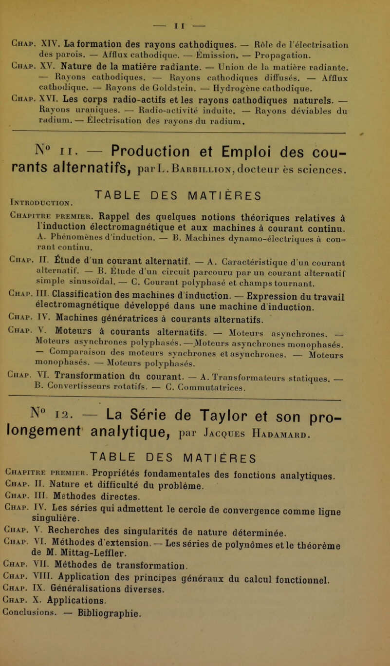 Chap. XIV. La formation des rayons cathodiques. — Rôle de l'électrisation des parois. — Afflux cathodique. — Émission. — Propagation. Chap. XV. Nature de la matière radiante. — Union de la matière radiante. — Rayons cathodiques. — Rayons cathodiques diffusés. — Afflux cathodique. — Rayons de Goldstein. — Hydrogène cathodique. Chap. XVI. Les corps radio-actifs et les rayons cathodiques naturels. — Rayons uraniques. — Radio-activité induite. — Rayons déviahles du radium.— Electrisation des rayons du radium. N° h. — Production et Emploi des cou- rants alternatifs, parL.B arbillion,docteur ès sciences. TABLE DES MATIÈRES Introduction. Chapitre premier. Rappel des quelques notions théoriques relatives à l'induction électromagnétique et aux machines à courant continu. A. Phénomènes d'induction. — B. Machines dynamo-électriques à cou- rant continu. Chap. II. Étude d'un courant alternatif. — A. Caractéristique d'un courant alternatif. — B. Etude d'un circuit parcouru par un courant alternatif simple sinusoïdal. — C. Courant polyphasé et champs tournant. Chap. III. Classification des machines d induction. — Expression du travail électromagnétique développé dans une machine d induction. Chap. IV. Machines génératrices à courants alternatifs. t n.vp. V. Moteurs à courants alternatifs. — Moteurs asynchrones. — Moteurs asynchrones polyphasés.—Moteurs asynchrones monophasés. — Comparaison des moteurs synchrones et asynchrones. — Moteurs monophasés. — Moteurs polyphasés. Chap. VI. Transformation du courant. — A. Transformateurs statiques. — B. Convertisseurs rotatifs. — C. Commutalriccs. N° 12. — La Série de Taylor et son pro- longement analytique, par Jacques Hadamard. TABLE DES MATIÈRES Chapitre premier. Propriétés fondamentales des fonctions analytiques. Chap. II. Nature et difficulté du problème. Chap. III. Méthodes directes. Chap. IV. Les séries qui admettent le cercle de convergence comme liqne singulière. Chap. V. Recherches des singularités de nature déterminée. Chap. VI. Méthodes d'extension. — Les séries de polynômes et le théorème de M. Mittag-Leffler. Chap. VII. Méthodes de transformation. Chap. VIII. Application des principes généraux du calcul fonctionnel. Chap. IX. Généralisations diverses. Chap. X. Applications. Conclusions. — Bibliographie.